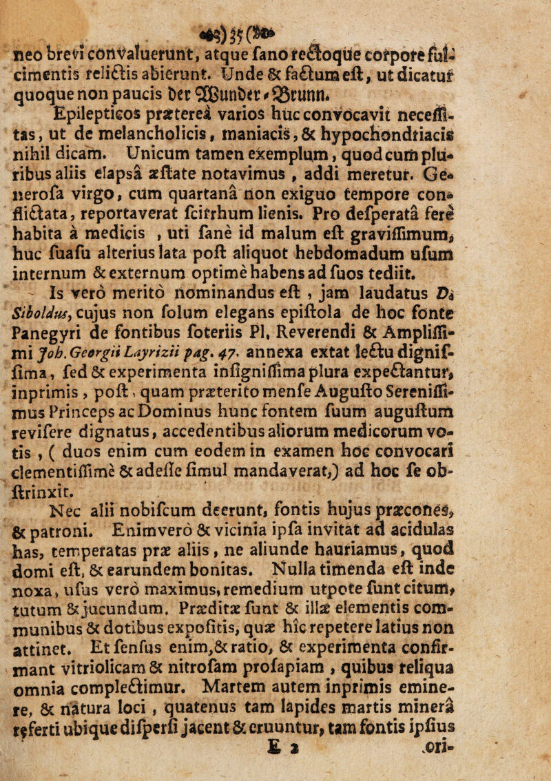 neo breVi cort^afuenint, atque fano te^oque compote fut^ ciraentis fcliftis abierunt Unde 6cfa£iuraeft, utdicatuf quoque non paucis t)cr ® unbet: * JSrunm Epilepticos pfseterel varios huc convocavit neceffl- tas, ut de melancholicis, maniacis,& hypochondriacis nihil dicam. Unicum tamen ekemplum, quod curti plu-* ribus aliis elapsa aeflate notavimus , addi meretur. Ge- nerofa virgo, cUm quartana rion exiguo tempore con* fii£iata, reportaverat fcifrhum lienis. Pro defperata ferS habita a medicis , uti fane id malum eft graviflimumj huc fuafu alterius lata poft aliquot hebdomadum ufum internum & externum optime habens ad fuos tediit. Is vero merito nominandus eft , jam laudatus Da Stholdusj cujus non folum elegans epiftola de hoc fonte Panegyri de fontibus foteriis Pl, Reverendi & Ampliili- m\Job.GedrgiiLaynziipag»47^ annexa extat Ie£lu dignif- fima, fed 6c experimenta infigniflima plura espeftantur^ inprimis , poft. quam prjsteritomenfe AuguftoSerenifli- mus Princeps acDominus hunc fontem fuum auguftum revifere dignatus, accedentibus aliorum medicorum vo¬ tis , ( duos enim cum eodem in examen hde convocari clementiffime 6cadeflefimul mandaverat,) ad hoc fe ob- ftrinxic. Nec alii nobifcum deerunt, fontis hujus prsecon^^, & patroni. Enimvero & vicinia ipfa invitat ad acidulas has, temperatas prae aliis, ne aliunde hauriamus, quod domi eft» 6c earundem bonitas. Nulla timenda efl inde noxa^ ufus vero maximus, remedium utpote funt citum# tutum & jucundum. Praeditae fu nt & illae elementis com¬ munibus & dotibus expolitis, quae hic repetere latius non attinet* Etfenfus enim,& ratio, 6c experimenta confir¬ mant vitriolicam & nitrofam profapiam , quibus reliqua omnia compleftimur. Martem autem inprimis emine¬ re, 6c natura loci, quatenus tam lapides martis minerS referti ubique difpcrfi jacent & eruuntur# tam fontis ipfius £ % ori-
