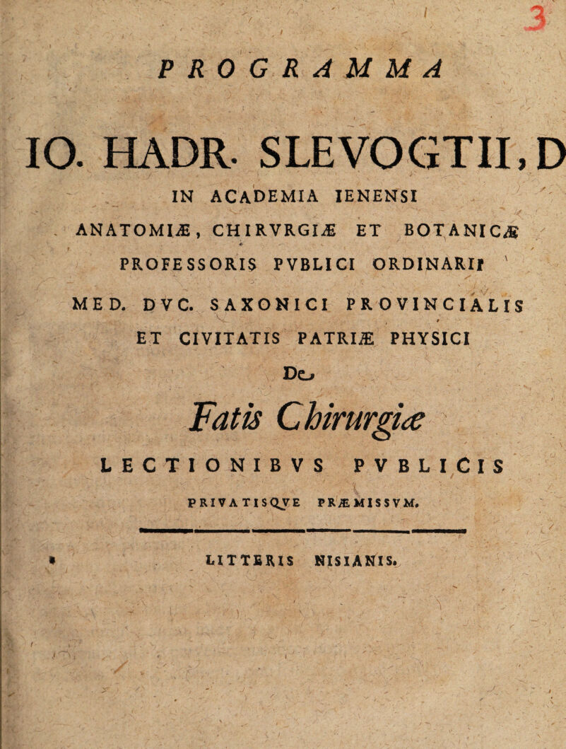 PROGRAMMA IO. HADR. SLEVOGTII.D IN ACADEMIA IENENSI 7 ' ANATOMI®, CHIRVRGI® ET BOTANIC® *- v ' ' : ' PROFESSORIS PVBLICI ORDINARII ' MED. D V C. SAXONICI PROVINCIALIS ET CIVITATIS PATRI® PHYSICI Do Fatis Chirurgice LECTIONIBVS PVBLICIS PRIVATIS QJI E PRiEMISSVM. LITTERIS NISI AMIS.
