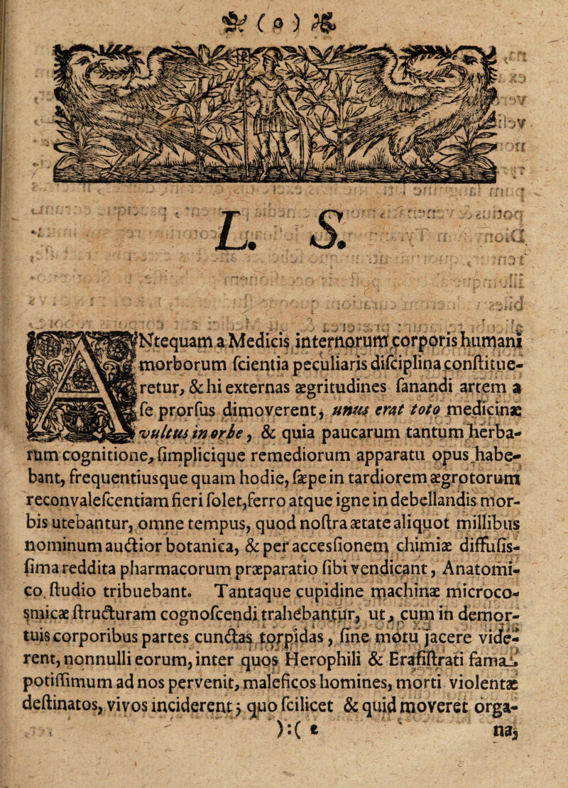 Ntequam humani morborum fcientia peculiaris difciplinafqnftiiue- retur, & hi externas aegritudines fanandi artem a fe prorfus dimoverent, unus erat toto medicinae fultus in orte, & quia paucarum tantum herba¬ rum cognitione, fimplicique remediorum apparatu opus habe¬ bant, frequentiusque quam hodie, fepe in tardiorem aegrotorum reconvalefcentiam fieri folet,ferro atque igne in debellandis mor¬ bis utebantur, omne tempus, quod noftra aetate aliquot millibus nominum audior botanica, &peraccesfionem chimiae diffufis- fima reddita pharmacorum praeparatio fibi vehdicant, Anatomi¬ co. ftudio tribuebanto Tantaque cupidine machinae microco- smicae ftruduram cognofcendi trahebantur, ut, cum in demor- tuis corporibus partes eundas torpidas, fine motu jacere vide¬ rent, nonnulli eorum, inter quos Herophili & Erafiftrati famai» potiffimum ad nos pervenit, maleficos homines, morti violentae deftinatos, vivos inciderent 5 quo fcilicet & quid moveret orga- ):( e M3