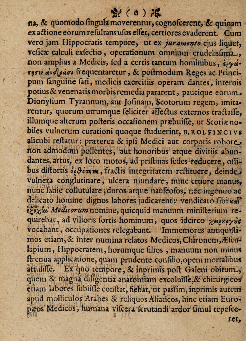 (« ) & na, & quomodo fingula moverentur, cognofcerenf, & quinam exa&ione eorum refultansufus eflet, certiores evaderent. Gum Vero jam Hippocratis tempore, ut ex juramento ejus liquet, veficae calculi exfc&io, operationum omnium crudelisfimL» non amplius a Medicis, fed a certis tantum hominibus, rytriv avJlpcitn frequentaretur, & podmodum Reges ac Princi- pum fanguine fati, medicis exercitiis operam dantes, internis potius & venenatis morbis remedia pararent , paucique eorum-» Dionyfium Tyrannum, aut Jofiftam, Scotorum regem, imita¬ rentur, quorum utrumque feliciter affedus externos tra&afle, iliumque alterum poderis occafionem praebuifle, ut Scotiseno- biles vulnerum curationi quoque ftuduerint, b*rolfincivs alicubi teftatur: praeterea & ipfi Medici aut corporis roboro flon adfnodutii pollentes, aut honoribus atque divitiis abun¬ dantes, artus, ex loco motos, ad pridinas fedes'reducere, offi- bus didortis e(S-cjijm, fra&is integritatem reftituere, deinde^* vulncria conglutinare, ulcera mundare, nunc cruore manus, nunc lanie collutuiarej duros atque naofeofos, nec ingenuo ac delicato homine dignos labores judicarentvendicato fibi&st?* t^txluu Medtcorum nomine, quicquid manuum minifterium re¬ quirebat, ad vilioris fortis hominum, quos idcirco vocabant, occupationes relegabant. Immemores antiquidi- mos etiam,& inter numina relatos Medicos, Chironem,A:fcu- hpium, Hippocratem,horumque filios , manuum non minus ftrenua applicatione, quam prudente confilio,opem mortalibus attulide. Ex quo tempore , & inprimts pod Galeni obitutru, quem & magna diligentia anatoiniam excoluide,& chirurgicos etiam labores fubiiffe condat, fiebat, ut pasfim, inprimis autem apud molliculos Arabes & reliquos Afiaticos, hinc etiam Euro- > Medicos, humana vifcera (crutandi ardor fimul tepefee- ret.