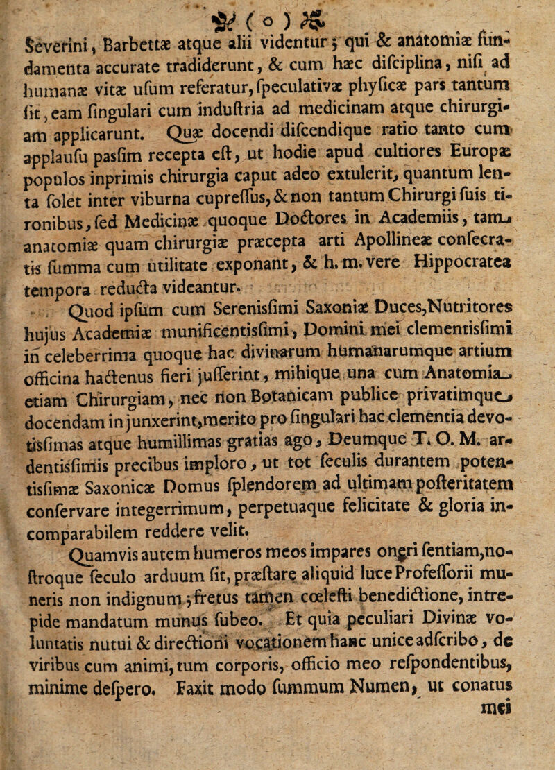 Scverini, Barbettae atque alii videntur •, qui & anatomiae fun¬ damenta accurate tradiderunt, & cum haec difciplina, nili ad humanae vitae ufum referatur, fpeculativae phyficae pars tantum fit, eam fingulari cum induftria ad medicinam atque chirurgi¬ am applicarunt. Quae docendi difcendique ratio tanto cum applaufu pasfim recepta eft, ut hodie apud cultiores Europae populos inprimis chirurgia caput adeo extulerit, quantum len¬ ta folet inter viburna cuprefius,&non tantum Chirurgi fuis ti¬ ronibus, fed Medicinae quoque Dodores in Aeademiis, tatru anatomiae quam chirurgiae praecepta arti Apollineae conlccra- tis fumma cum utilitate exponant, Si h. m. vere Hippocrates tempora reduda videantur. - ■ Quod ipfum cum Serenisfimi Saxoniae Duces,Nutritores huius Academiae munificentisflmi, Domini mei dementisfimi ih celeberrima quoque hac divinarum hUmanarumquc artium officina hactenus fieri jufferint, mihique una cum Anatomia_, etiam Chirurgiam, nec rion Botanicam publice privatimquo docendam in junxerint,merito pro fingulari hac clementiadevo- tisfimas atque humillimas gratias ago, Deumque X, O. M. ar« dentisfimis precibus imploro, ut tot feculis durantem poten- tisfimae Saxonicae Domus fplendorem ad ultimam pofteritatem confervare integerrimum, perpetuaque felicitate & gloria in¬ comparabilem reddere velit. Quamvis autem humeros meos impares onjri fentiam,no- ftroque feculo arduum fit, praeftare aliquid hiceProfelforii mu¬ neris non indignumy fretus tamen coelefti benedidione, intre¬ pide mandatum munus fubeo. Et quia peculiari Divinae vo¬ luntatis nutui & dirediorii vocationem hanc unice adferibo, de viribus cum animi, tum corporis, officio meo relpondentibus, minime delpero. Faxit modo fummum Numen, ut conatus