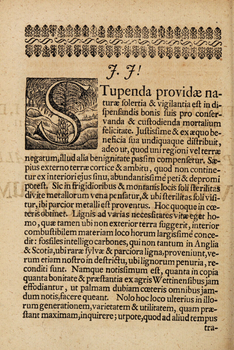 penda providse na¬ tur* folertia & vigilantia eft in di- ipenlandis bonis fuis pro confer- vanda & cuftodienda mortalium felicitate. JuftisfimeSc ex squo be¬ neficia fua undiquaque diftfibuit, adeo ut, quod uni regioni vel terr* negatum,lUud alia Denignitatepasfim compenfetur, Sx- piusexternoterr*cortice&ambitu, quod non contine¬ tur ex interioriejus finu,abundantisfime'peti(Sc depromi poteft. Sic in firigidioribus & montanis locis foli fteriiitaS divite metallorum vena penfatur,6c ubi fterilitasfoli vifi- tur, ibi parcior metalli eft fa-oventus. Hoc quoque in cce- terfe obtinet. Lignis ad varias necesfitatesvit* eget ho¬ mo , qu* tamen ubi non exterior terra fuggerit, interior combuftibilem materiam loco horum largisfime conce¬ dit : fosfilesintelligo carbones, qui non tantum in Anglia & Scotia,ubi rar* fylv* & parciora ligna,proveniunt,^ rum etiamnoftroindeftri(ftu,ubilignorum penuria, re¬ conditi funt. Namque notisfimum eft, qu^ta in copia quanta bonitate & prasftantia ex agris Wettinenfibus jam eftodiantur, ut palmam dubiam coeteris omnibusjam- dum notis,facere queant. Nolo hoc loco ulterius in illo¬ rum generationem,vpietatem & utilitatem, quam pr*- uant maximam,inquirere; utpote,quod ad aliud tempus tra-