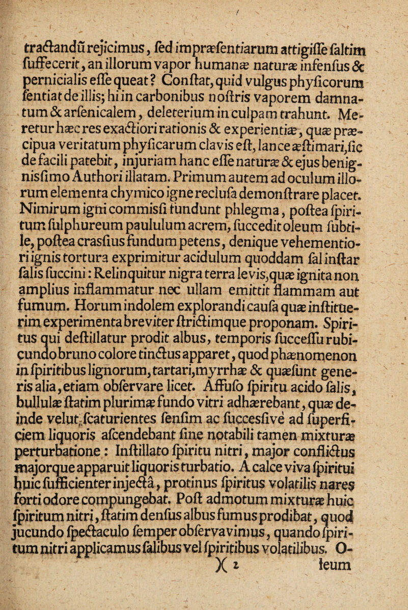 tradlandu rejicimus, fed imprsfentiarum aftigiffe faltim fufFecerif, an illorum vapor humans naturs infenfus 6t pernicialis efle queat ? Conflat, quid vulgus phyficorum rentiatdeil!is;hiin carbonibus noflris vaporem damna¬ tum Scarfenicalem, deleterium in culpam trahunt. Me¬ retur hsc res exadiori rationis & experientis, qus prs- cipua veritatum phyficarum clavis efl, lance sflimari,fie de facili patebit, injuriam hanc efle naturs & ejus benig- nisfimo Authori illatam. Primum autem ad oculum illo¬ rum elementa chymico igne reclufa demonflrare placet. Nimirum ignicommisfi tundunt phlegma, pofleafpiri- tum fulphureum paululum acr^m, fuccedit oleupi fubri- le, poflea crasfius fundum petens, denique vehementio- ri ignis tortura exprimitur acidulum quoddam falinftar falis fuccini: Relinquitur nigra terra levis,qus ignita non amplius inflammatur nec ullam emittit flammam aut fumum. Horum indolem explorandi caufa qus inflittie- rim experimenta breviter flridlimque proponam. Spiri¬ tus qui deflillatur prodit albus, temporis fucceflurubi¬ cundo bruno colore tiniflus apparet, quod phsnomenon infpiritibuslignorum,tartari,myrrhs& qusfunt gene¬ ris alia,etiam obfervare licet. AfFufo fpiritu acido falis, bulluls flatim pluriras fundo vitri adhsrebant, qus de¬ inde veluffcaturientes fenfim ac fucceslive ad fuperfi- ciem liquoris afcendebant fine notabili tamen mixturs perturbatione: Inflillato fpiritu nitri, major conflicflus majorque apparuit liquoris turbatio. A calce viva fpiritui buicfuflScienterinjeiSa , protinus Ipiritus volatilis nares forti odore compungebat. Poft admotum mixturs huic ^iritum nitri, flatim denfus albus fumus prodibat, quod jucundo fpeiflaeulo femperobfervavimus, quando Ipiri- tum nitri applicamus falibus vel fpirifibus volatilibus. O- X ^