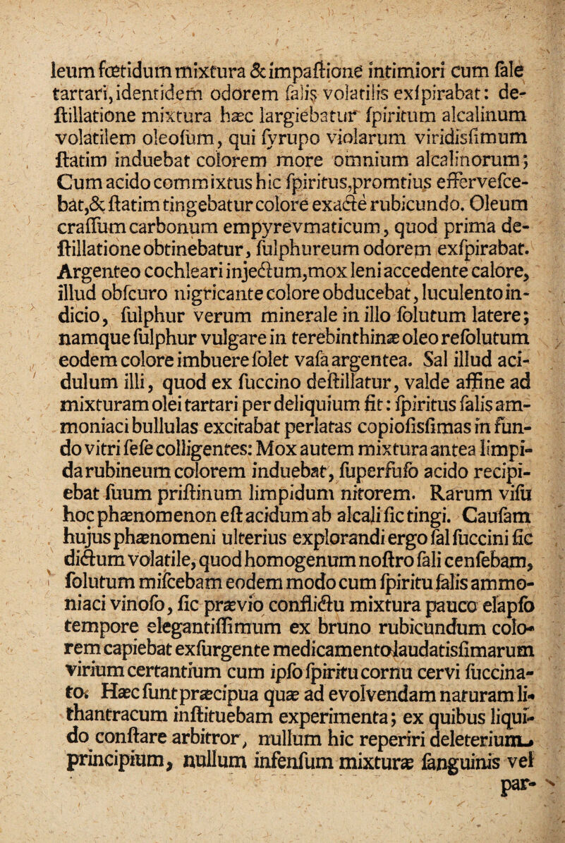 leum fcBtidum mixtura 5cimpaftione intimiori cum fele tartari, identidem odorem fa]i§ volatilis exfpirabat: de^ ftillatione mixtura lisc largiebatur fpiritum alcalinum volatilem oleofiim, qui fyrupo violarum viridisfimum ftatim induebat colorem more omnium alcalinorum; Cum acido commixtus hic fpiritus,promtius efFervefce- b^t,& ftatim tingebatur colore exafte rubicundo. Oleum craflum carbonum empyrevmaticum, quod prima de- ftillatidneobtinebatur, fulphureum odorem exfpirabat. Argenteo cochleari inje(ftum,mox leni accedente calore, illud obfcuro nigricante colore obducebat, luculento in¬ dicio, fulphur verum minerale in illo Iblutum latere; namque fulphur vulgare in terebinthina oleo relblutum eodem colore imbuere folet vafa argentea. Sal illud aci¬ dulum illi, quod ex fuccino deftillatur, valde affine ad mixturam olei tartari per deliquium fit: Ipiritus falis am- moniaci bullulas excitabat perlatas copiofisfimas in fun¬ do vitri fefe colligentes: Mox autem mixtura antea limpi¬ da rubineum colorem induebat, fiiperfufo acido recipi¬ ebat fuum priftinum limpidum nitorem. Rarum vifii hoc phsnomenoneft acidum ab alcali fic tingi. Caufem hujus phaenomeni ulterius explorandi ergo felfuccinific diftum volatile, quod homogenum noftro feli cenfebam, ^ folutum mifcebam eodem modo cum fpiritu falis ammo- niaci vinofo, fic praevio conliidu mixtura pauco elapfo tempore ekgantiffiraum ex bruno rubicundum colo- rern capiebat exfurgente medicamentolaudatisfimarum virium certantium cum ipfblpiritucornu cervi fuccina- tOi Haec luntpraecipua quae ad evolvendam naturam li- thantracum inftituebam experimenta; ex quibus liqui¬ do conflare arbitror, nullum hic reperiri deleteriuHL* principium, nullum infenfum mixturae fenguinis vet par-