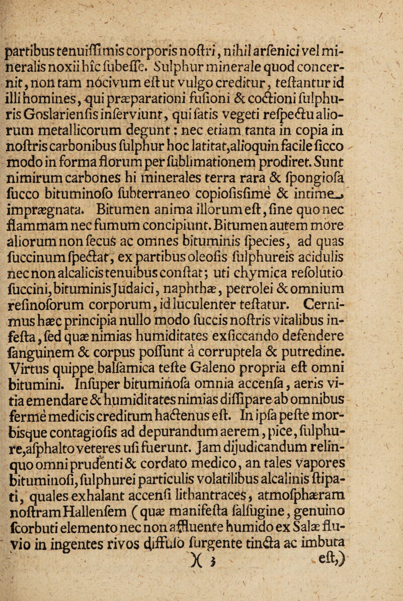 partibus tenuiffimis corporis noftri, nihil arfenici vel mi¬ neralis noxiihic fubeffe. Sulphur minerale quod concer¬ nit, non tam nOcivumeft ut vulgo creditur, teftanturid illi homines,-qui prsparationi fulioni SccoAionifulphu- risGoslarienfisinferviunr, qui fatis vegeti relpeftu alio¬ rum metallicorum degunt: nec etiam tanta in copia in noftris carbonibus fulphur hoc latitat,alioquin facile ficco modo in forma florum per fublimationerq prodiret. Sunt nimirum carbones hi minerales terra rara & fpongiofa fucco bituminofo fubterraneo copiofisfime & indrae_. impraegnata. Bitumen anima illorumeft, fine quo nec flammam nec fumum concipiunt. Bitumen autem more aliorum non fecus ac omnes bituminis fpecies, ad quas fuccinum fpedat, ex partibus oleofis fulphureis adidulis nec non alcalicis tenuibus conflat; uti chyraica refolutio fuccini, bituminis Judaici, naphtha, petrolei dcomnium refinoforum corporum, id luculenter teftatur. Cerni¬ mus hxc principia nullo modo lliccis noftris vitalibus in- fefta, fed quas nimias humiditates exficcando defendere fanguinem & corpus poflunt a corruptela & putredine. Virtus quippe ballamica tefte Galeno propria eft omni bitumini. Infuper bitumihofa omnia accenla, aeris vi¬ tia emendare & h,umiditates nimias diffipare ab omnibus ferme medicis creditum hacftenus eft. In ipfa pefte mor¬ bisque contagiofis ad depurandum aerem, pice, fulphu- re,afphaltoveteres ufi fuerunt. Jam dijudicandum relin¬ quo omni prucfenti & cordato medico, an tales vapores bituminofi, fulphurei particulis volatilibus alcalinis ftipa- ti, quales exhalant accenfilithantraces, atmofphasrara noftramHallenfem (quse manifefta falfugine, genuino fcorbuti elemento nec non affluente humido ex S^ate flu¬ vio in ingentes rivos diffinio furgente tindia ac imbuta X i eft,)