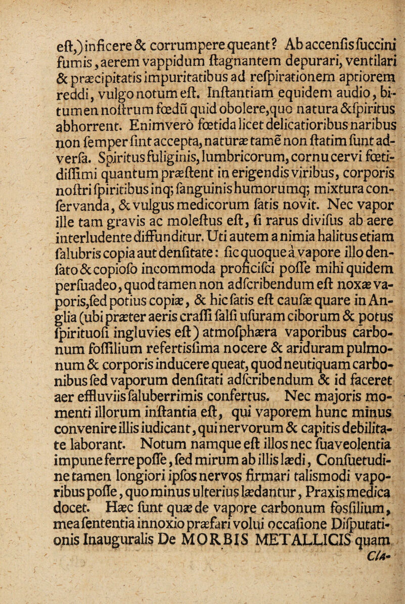 eft,) inficere & corrumpere queant? Ab accenfisfiiccini fumis,aerem vappidum ftagnantem depurari, ventilari & praecipitatis impuritatibus ad refpirationem aptiorem reddi, vulgo notum eft. Inftantiam equidem audio, bi¬ tumen noftrura foedu quid obolere,quo natura &fpiritus abhorrent. Enimvero foetida licet delicatioribus naribus non femper fint accepta, natUrae tame non ftatim funt ad- verfa. Spiritus fuliginis, lumbricorum, cornu cervi foeti- diffimi quantum prsftent in erigendis viribus, corporis noftri fpiritibus inq; fanguinis humorumq; mixtura con- iiervanda, & vulgus medicorum latis novit. Nec vapor ille tam gravis ac moleftus eft, fi rarus divifus ab aere interludente diffunditur. Uti autem a nimia halitus etiam falubris copia aut denlitate: fic quoque a vapore illoden- lato&copiolb incommoda proncifci pofle mihi quidem perfuadeo, quod tamen non adfcribendum eft noxseva- poris,fed potius copte, & hic latis eft caufa:; quare inAn- glia (ubi praeter aeris crafli falli ufuram ciborum & potus fpirituofi ingluvies eft) atmofphsBra vaporibus carbo¬ num folfilium refertisfinia nocere & ariduram pulmo¬ num & corporis inducere queat, quod neutiquam carbo¬ nibus fed vaporum denfitati adfcribendum 8c id faceret aer effluviis faluberrimis confertus. Nec majoris mo¬ menti illorum inflantia eft, qui vaporem hunc minus convenire illis iudicanr, qui nervorum & capitis debilita¬ te laborant. Notum namque eft illos nec fuaveolentia impune ferre pofle, fed mirum ab illis laedi, Confuetudi- ne tamen longiori ipfos nervos firmari talismodi vapo¬ ribus pofle, quo minus ulterius laedantur, Praxis medica docet. H®c funt quae de vapore carbonum fosfilium, mea fententia innoxio prsfari volui occafione Dilputati- onis InauguraUs De MORBIS METALLICIS quam CU~