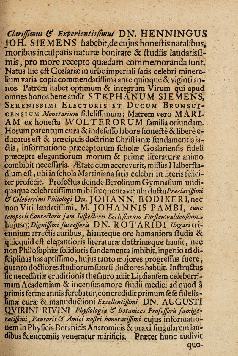 X:lariffimm Experientisjtmus DN. HENNINGUS JOH. SIEMENS habebit^de cujus honeftis natalibus^ moribus inculpatis naturae bonitate & ftudiis laudatisfi- mis, pro more recepto quadam commemoranda lunt. Natus hic eftGosIariae in urbe imperiali /atis celebri minera¬ lium varia copia commendatiifima ante quinque & viginti an¬ nos. Patrem habet optimum & integrum Virum qui apud omnes bonos bene audit STEPHANUM SIEMENS, Serenissimi Electoris et Ducum Brunsui- cENsIuM Monetarium fideliflimum; Matrem vero MARI¬ AM ex-honefta WOLTERORUM familia oriundam. ^ Horum parentum cura & indefeflb labore honefte & libere e- ducatus eft & praecipuis doflrinae Chriftianae fundamentis ja- ftis, informatione praeceptorum fcholae Goslarienfis fideli praecepta elegandorum morum & primae literaturae animo combibit neceflaria. AEtate cum accreverit, miffiis Halberfta- dium eft, ubi in fcholaMartiniana fatis celebri in literis felici¬ ter profecit. Profeftus deinde BerolinumGymnafium undi- quaque celebratiflimum ibi frequentavit ubi A\xdL\xPr£clariffimi Celeberrimi Philologi Dn. J O H A N R B O DIK E RI, neC non Viri laudatiflimi, M. JOHANNIS PAMBI, tunc temporii Conre5loru jam InjjeEloris Ecclejtarum Furflenyvaldenfiunhs hujusq;Dignijftmifuccefforis DN. ROTARIDI Ungaritri¬ ennium arreftis auribus, hianteque ore humaniora ftudia & quicquid eft elegantioris literaturae doftrinaeque haulit, nec non Philofbphiae Iblidioris fundamenta imbibit, ingenio ad di- fciplinas has aptiftimo, hujus tanto majores progreffus fuere, quanto doftiores ftudiorum fuoru du&ores habuit. Inftruflus fic neceflkiae eruditionis thefauro adiit Lipfienfem celeberri¬ mam Academiam & iiicenfus amore ftudii medici ad quod a trimis ferme annis ferebatur,con credidit primum lefe fidelis- mae curae &.manuduftioni DN. AUGUSTI QYlRINI RiVINI PhyfiologU ^ Botanices Profejforis famige^ TAtijjimi^Fautoris^Amici noflri honoratiffimi c\i]\xs informatio¬ nem in Phylleis Botanicis Anatomicis & praxi fingularem lau¬ dibus & encomiis veneratur mirificis. Praeter hunc audivit quo-