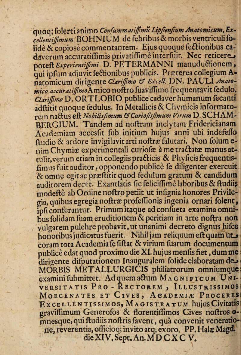 cjuoq; folerti anittio Confummatifflmu Lipjtenjtum Anatomicum^ Ev- ceUentifimum feOHNIUM de febribus & morbis ventriculi fo- lide & copiosecomraentantem. Ejusquoqud fe£iionibus ca¬ daverum accuraciffimis privatiflime interfuit. Nec reticere^ ^ozt^Experientifmi D. PETERMANNI manudu^ionem, qui ipfum adjuvit feflionibus publicis. Praeterea collegium A- natomicum dirigente ExteU.Y)^* PAULI Anato^ mico accuratifmo\m\co noftro fuaviflimo frequentavit fedulo* Clarifimo D> ORTLOBIO publice cadavcr humanum fecanti adftitit quoque fedulus. In Metallicis & Chymicis informato¬ rem naftus eft NobUisJImum CunoJIsJimum Virum D. SCH AM- B,ERGIUM, Tandem ad noftram inclytam Fridericianam Academiam accesfit fub initium hujus anni ubi indefello ftudio& ardore invigilavit arti noftraefalutari. Non folume- nim Chymiae experimentali curiofae ametraftatae manus at¬ tulit, verum etiam in collegiis prafticis & Phyficis frequentis- fimus fuit auditor 5 opponendo publice fe diligenter exercuit Bcomne egit ac prteftitit quod fedulum gratum & candidum auditorem decet. Exantlatis fic feliciflime laboribus & ftudiig txiodefte ab Ordine noftro petiit ut infignia honores Privile¬ gia, quibus egregia ooftrae profellionis ingenia ornari folcnt, ipfi conferantur. Primum itaque ad confueta examina omni¬ bus folidamfuam eruditionem & peritiam in arte nofl:ra non vulgarem pulehre probavit, ut unanimi decreto dignus hifce honoribus judicatus fuerit. Nihil jam reliquum eft quam uLj • coram tota Academia fefiftat & viriumTuarum documentum, publice edat quod proximo die XI. hujus menfis fiet, dum me i dirigente difputationem Inauguralem folide elaboratam de.» i MORBIS METALLURGICIS philiatrorum omniumquei examinifubmittet. Adquema&um Magnificum Uni¬ versitatis Pro - Rectorem > Illustrissimos! Moecenates et Cives, AcADEMiAi Proceresi Excellentissimos^ Magistratum hujus Civitatis! graviflimum Generofos & florentjffimos Cives noftros o- mnesque,quiftudiisnoftrisfavent, qua convenit veneratio-^ Iie, reverentia, officioq; invito atq; exoro* PP. Hate Magd, die XIV, Sept. An. M D C X C V.