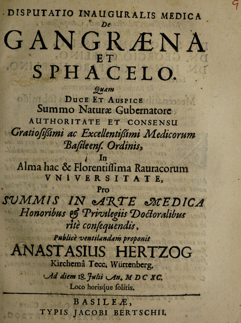 DISPUTATIO INAUGURALIS MEDICA De gangrena SPHACELO. Quam Duce Et Auspice Summo Naturae Gubernatore AUTHORITATE ET CONSENSU Grati ofifiimi ac Excellenti/limi Medicorum Tiafdeenf. Ordinis, i In Alma hac & Florentiflima Rauracorum VNIVERSITATE, Pro SVMM1S IN oA%TE sMEDICA Honoribus 'Privilegiis 'Do floralibus rite confequendis, Publice ventilandam proponit anastasius hertzog Kirchcma Tecc* Wiirtcnberg* ^Ad diem ii. Julii M DC XC. Loco horisque lolitis. ~ -- - ■ —* B ASILEiE, TYPIS JACOBI BERTSCHII.