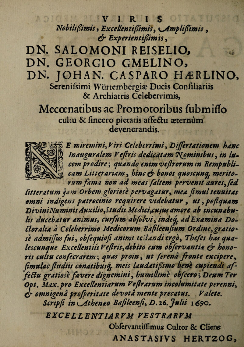 Nobili (fimis i Excellenti fimis, y^Amplifimts, & Expenentifimis, DN. SALOMONI REISELIO, * DN, GEORGIO GMELINO, DN. JOHAN. CASPARO H/ERLINO, Serenifsimi Wiirtembergias Ducis Confiliariis & Archiatris Celeberrimis, Mecoenatibus ac Promotoribus fubmitfo cultu & fincero pietatis affe&u sternum devenerandis. E miremini,Piri Celeberrimi, Differt at ionem hanc Inauguralem Vejlris dedicatam Nominibus , in lu¬ cem prodire; quando enim vejlrorum in Rempubli- Litterariam, & bonos quoscunfc merito¬ rum fama non ad meas faltem pervenit aures, fed litteratum jam Orbem gloriose pervagatur, mea Jimul tenuitas omni indigens patrocinio requirere videbatur , ut, poftquam DiviniNumtnis Auxilio,Studii Medici,cujus amore ab incunabu¬ lis ducebatur animus, curfum ab[o Ivi, indeti ad Examina Do- Eloralia a Celeberrimo Medicorum BafUeenpum Ordine,gratio¬ se admijfus fui, obfequiofi animi te si an di ergo, Tbefes has qua¬ les cunque Excellentiis Vejlris, debito cum obfervantia & hono¬ ris cultu confecrarem; quas proin, ut ferend fronte excipere, fimnlac ftttdiis conatibusfc meis laudatifimo bene cupiendi af- feEtu gratiose favere dignemini, humilltme obfecro > Deum Ter Opt. Max.pro Excellentiarum Ve(Irarum incolumitate perenni, & omnigena profperitate devota mente precatus. Valete. Scripfi in ^yithenao Bafileenfi, D. 26. Julii 16?o. EXCELLENT1ARVM VESTRARVM Obfervantiflimus Cultor & Cliens ANASTASIVS HERT20G,