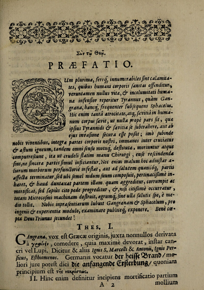 t« ®iU, 4 * P R £ F A T I O. plU7*m£> fert% innumerabilesfint calamita- tej* qUlbus humani corporis ftnttas offenditurs, yeruntamen nullus vita,& incolumitati huma* na infenfior repetitur Tyrannus 9 quam Gan• granaffancfa frequenter fubfequens Sphacelus. Hic enim tanta atrocitate^ai^ favitiain huma¬ num corpus favit) ut nulla prope pars fit) qua ipftus Tyrannidi & favitiafe fubtrahere, aut ab ejus invafione fecura ejje pofitt; imo fubtnde nobis viventibus, integra partes corporis noftri, immanes inter cruciatas &aflum igneum, tandem omnifenfu motu% deftttuta, moriuntur atque computrefcunt, ita ut crudeli fatim manu Chirurgi , enfe refundenda fmt.ne fincer a partes fimul inficiantur .Nec enim malum hoc adinfar <*- liorum morborum perfunttorie tnfeflat, adfalutem quamotfa partti affefta terminatur ffed ubi femel nidum fuumcompo/uit)perttnacif ime tn- hatet) & haud duntaxat pariem illam, quam aggreditur) corrumpit ac mortificat, fed fapius cito pede progreditur, &>ntfi occurratur , totam Microcofmt machinam defiruit)agrumq3fme ulla falutis fpey e me• dio tollit. Nobis inprafentiarum lubuit Gangranam& Sphacelum, pro ingenii & experientia modulo, examinare publiceexponere* Bene pia Deus Taunus fecundet 1 The s. I. GAngrana. yox eft Graecae originis, juxta nonnullos derivata a ) comedere > quia maxime devorat, inftar can* cri vel Lupi. Dicitur & aliis Ignis S. Marcelli Antonii, Ignis Perm ficus) Eflhiomenos. Germanis vocatur t)CV liori jure poteft diei DtC arifUttgCflfcC SltjtcrtUllg/ quoniam principium eft TYIS ViKfiriUit 11. Hinc enim definitur incipiens mortificatio partium a / mollium