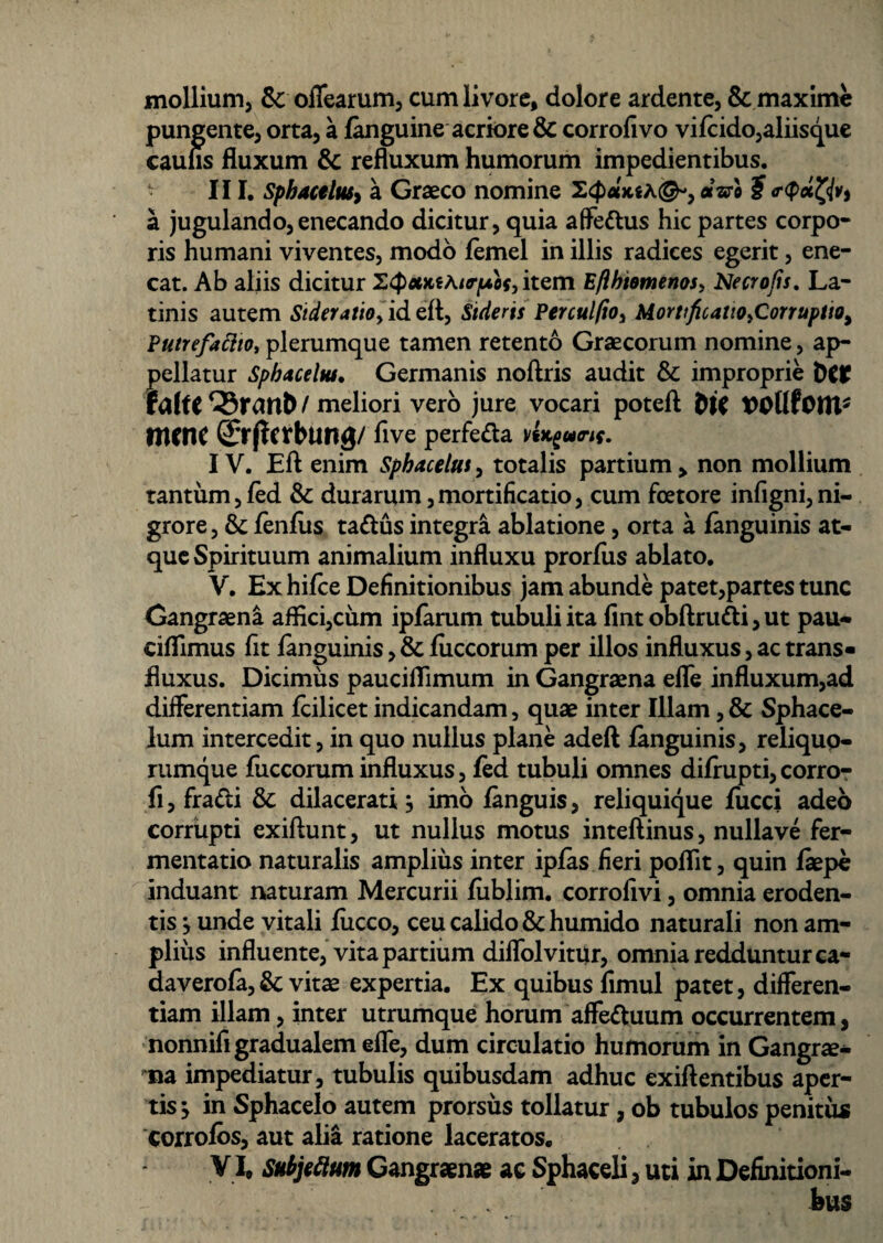 mollium, &: offearum, cum livore, dolore ardente, & maxime pungente, orta, a fanguine acriore & corrofivo vifcido,aliisque caufis fluxum & refluxum humorum impedientibus. III. Sphactluty a Graeco nomine a aro ? a jugulando, enecando dicitur, quia affe&us hic partes corpo¬ ris humani viventes, modo femel in illis radices egerit, ene¬ cat. Ab aliis dicitur item Eflhiomenos, Necrofis. La¬ tinis autem Sideratio,id eft, Sideris Perculfio, Mortificatio,Corruptio, Putrefacito, plerumque tamen retento Graecorum nomine, ap¬ pellatur Sphaceltu. Germanis noftris audit & improprie t)C* faUt / meliori vero jure vocari poteft tncnc Qrrjfeirbung/ five perfefta vU^uri{. IV. Eft enim Sphacelut, totalis partium > non mollium tantum,/ed & durarum,mortificatio, cum foetore infigni,ni¬ grore , & fenfus ta&us integra ablatione, orta a fanguinis at¬ que Spirituum animalium influxu prorfiis ablato. V. Ex hifce Definitionibus jam abunde patet,partes tunc Gangraena aflici,cum ipfarum tubuli ita fint obftru&i, ut pau- ciflimus fit fanguinis, & fiiccorum per illos influxus, ac trans- fluxus. Dicimus pauciflimum in Gangraena efle influxum,ad differentiam fcilicet indicandam, quae inter Illam, & Sphace- lum intercedit, in quo nullus plane adeft fanguinis, reliquo¬ rumque fiiccorum influxus, fed tubuli omnes difiupti, corro- fi,fradi & dilacerati} imo fanguis, reliquique fiicci adeo corrupti exiftunt, ut nullus motus inteftinus, nullave fer¬ mentati© naturalis amplius inter ipfas fieri poflit, quin fiepe induant naturam Mercurii fublirn. corrofivi, omnia eroden¬ tis } unde vitali fiicco, ceu calido & humido naturali non am¬ plius influente, vita partium diffolvitur, omnia redduntur ca- daverofa, &; vite expertia. Ex quibus fimul patet, differen¬ tiam illam, inter utrumque horum affe&uum occurrentem, nonnifigradualem effe, dum circulatio humorum in Gangre¬ na impediatur, tubulis quibusdam adhuc exiftentibus aper¬ tis } in Sphacelo autem prorsus tollatur, ob tubulos penitus corrofos, aut alia ratione laceratos. VI. Subjeftum Gangraenae ac Sphaceli, uti in Definitioni- . . . tus