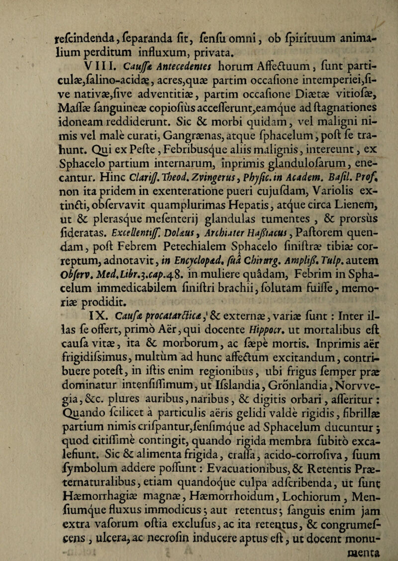 xefcindenda, feparanda fit, fenfiiomni, ob fpirituum anima¬ lium perditum influxum, privata. VIII. Caujfit Antecedentes horum Affe&uum, funt parti- culae3falino-acidae, acres,quae partim occafione intemperiei,fi- ve nativae,five adventitiae, partim occafione Diaetae vitiofie, Maflae fanguineae copiofius acceflerun^eamque adflagnationes idoneam reddiderunt. Sic Se morbi quidam, vel maligni ni¬ mis vel male curati, Gangraenas, atque fphacelum, poft fe tra¬ hunt. Qui ex Pefte, Febribusque aliis malignis, intereunt, ex Sphacelo partium internarum, inprimis glanduloiarum, ene¬ cantur. Hinc ClarijJ.Tbeod. Zvingerus, Phyfic.in Academ. Bafil. Prof% non ita pridem in exenteratione pueri cujufdam, Variolis ex- tin&i, obfervavit quamplurimas Hepatis, atque circa Lienem, ut Se plerasque mefenterij glandulas tumentes , Se prorsus fideratas. Excellenttjf. DoUus, Archiater Ha/ucus, Paftorem quen- dam, poft Febrem Petechialem Sphacelo finiftrae tibia; cor¬ reptum, adnotavit, in Encj/clopdd, fud Cbirttrg. Amplifi* Tulp. autem Obferv♦ Med.Libr.i.cap.48. in muliere quidam, Febrim in Spha- celum immedicabilem finiftri brachii, folutam fuilfe, memo¬ riae prodidit. IX. Catifa procatarttic*81 externae, variae fiint; Inter il¬ las fe offert, primo Aer, qui docente Hippocr. ut mortalibus eft caufa vitae, ita Se morborum, ac ftepe mortis. Inprimis aer frigidifsimus, multum ad hunc affettum excitandum, contri¬ buere poteft, in iftis enim regionibus, ubi frigus femper prae^ dominatur intenfiflimum, ut Ifslandia, Gronlandia, Norvve- gia,Sec. plures auribus,naribus, Se digitis orbari, afleritur : Quando fcilicet a particulis aeris gelidi valde rigidis, fibrillae partium nimis crifpantur,fenfimque ad Sphacelum ducuntur j quod citiffime contingit, quando rigida membra fiibito exca- lefiunt. Sic Se alimenta frigida, cralfa, acido-corrofiva, fiium lymbolum addere poflunt: Evacuationibus, Se Retentis Prae- ternaturalibus, etiam quandoque culpa adferibenda, iit funt Haemorrhagiae magnae, Haemorrhoidum, Lochiorum, Men- fiumque fluxus immodicus ^ aut retentus ^ fanguis enim jam extra vaforum oftia exclufus,ac ita retectus. Se congrumefi- sens , ulcera, ac necrofin inducere aptus eft, ut docent monu-