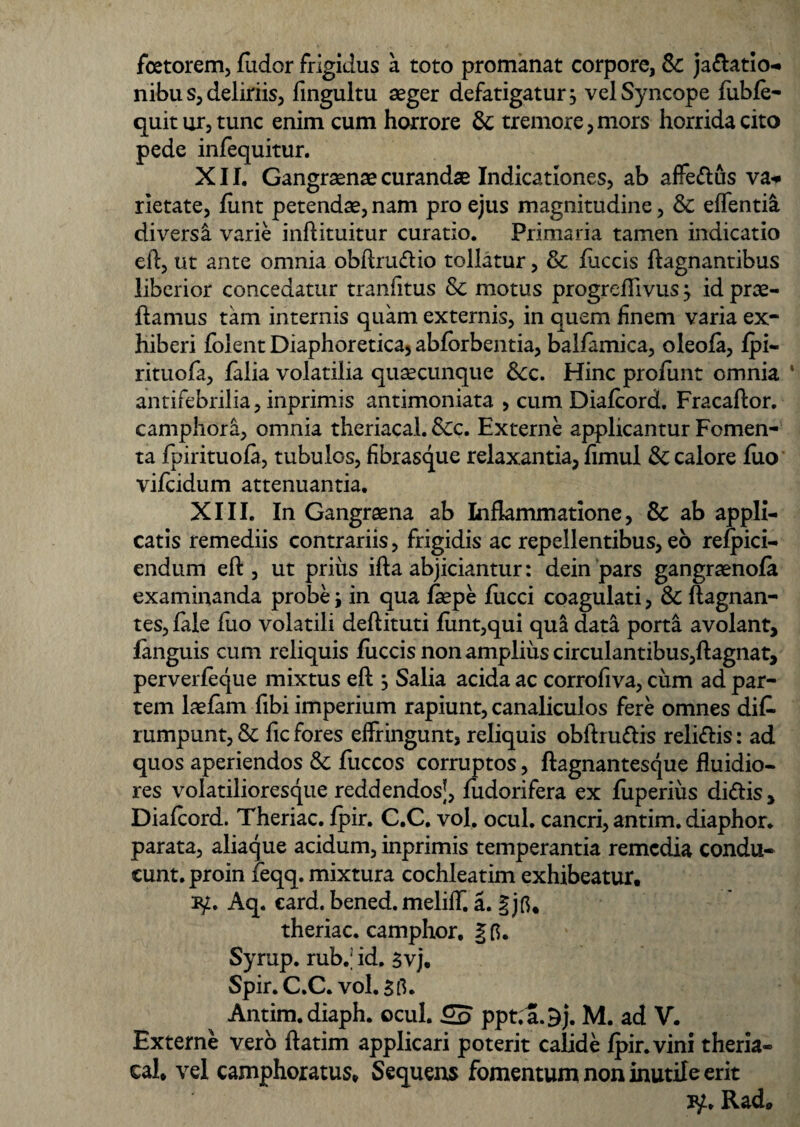 fcetorem, fudor frigidus a toto promanat corpore, Sc ja&atio- nibu s, deliriis, fingultu aeger defatigatur j vel Syncope fubfe- quit ur, tunc enim cum horrore & tremore,mors horrida cito pede infequitur. XII. Gangraenae curandae Indicationes, ab affedus va* rietate, funt petendae, nam pro ejus magnitudine, & edentia diversa varie inftituitur curatio. Primaria tamen indicatio eft, ut ante omnia obftrudio tollatur, & fuccis ftagnantibus liberior concedatur tranfitus & motus progreflivus j id prae¬ damus tam internis quam externis, in quem finem varia ex¬ hiberi folent Diaphoretica) abforbentia, balfamica, oleofa, fpi- rituofa, falia volatilia quacunque Scc. Hinc profunt omnia ‘ antifebrilia, inprimis antimoniata , cum Diafcord. Fracaftor. camphora, omnia theriacal. &c. Externe applicantur Fomen¬ ta fpirituofa, tubulos, fibrasque relaxantia, fimul & calore luo vifcidum attenuantia. XIII. In Gangraena ab Inflammatione, & ab appli¬ catis remediis contrariis, frigidis ac repellentibus, eo refpici- endum eft, ut prius ifta abjiciantur: dein pars gangraenofa examinanda probe j in qua faepe fucci coagulati, & ftagnan- tes, fale fuo volatili deftituti funt,qui qua data porta avolant, fanguis cum reliquis fuccis non amplius circulantibus,ftagnat, perverfeque mixtus eft , Salia acida ac corrofiva, cum ad par¬ tem laefam fibi imperium rapiunt, canaliculos fere omnes dik rumpunt, & fic fores effringunt, reliquis obftrudis relidis: ad quos aperiendos & fuccos corruptos, ftagnantesque fluidio¬ res volatilioresque reddendosj, fudorifera ex fiiperius didis, Diafcord. Theriac. fpir. C.C. vol. ocul. cancri, antim. diaphor. parata, aliaque acidum, inprimis temperantia remedia condu¬ cunt. proin feqq. mixtura cochleatim exhibeatur. ty. Aq. card. bened. meliff. a. § jfi. theriac. camphor. § fi. Syrup. ruW id. 5vj. Spir.C.C. vol. 5 fi. ^ Antim. diaph. ocul. ppt. a.^j. M. ad V. Externe vero ftatim applicari poterit calide fpir. vini theria- cal. vel camphoratus, Sequens fomentum non inutile erit Rad,