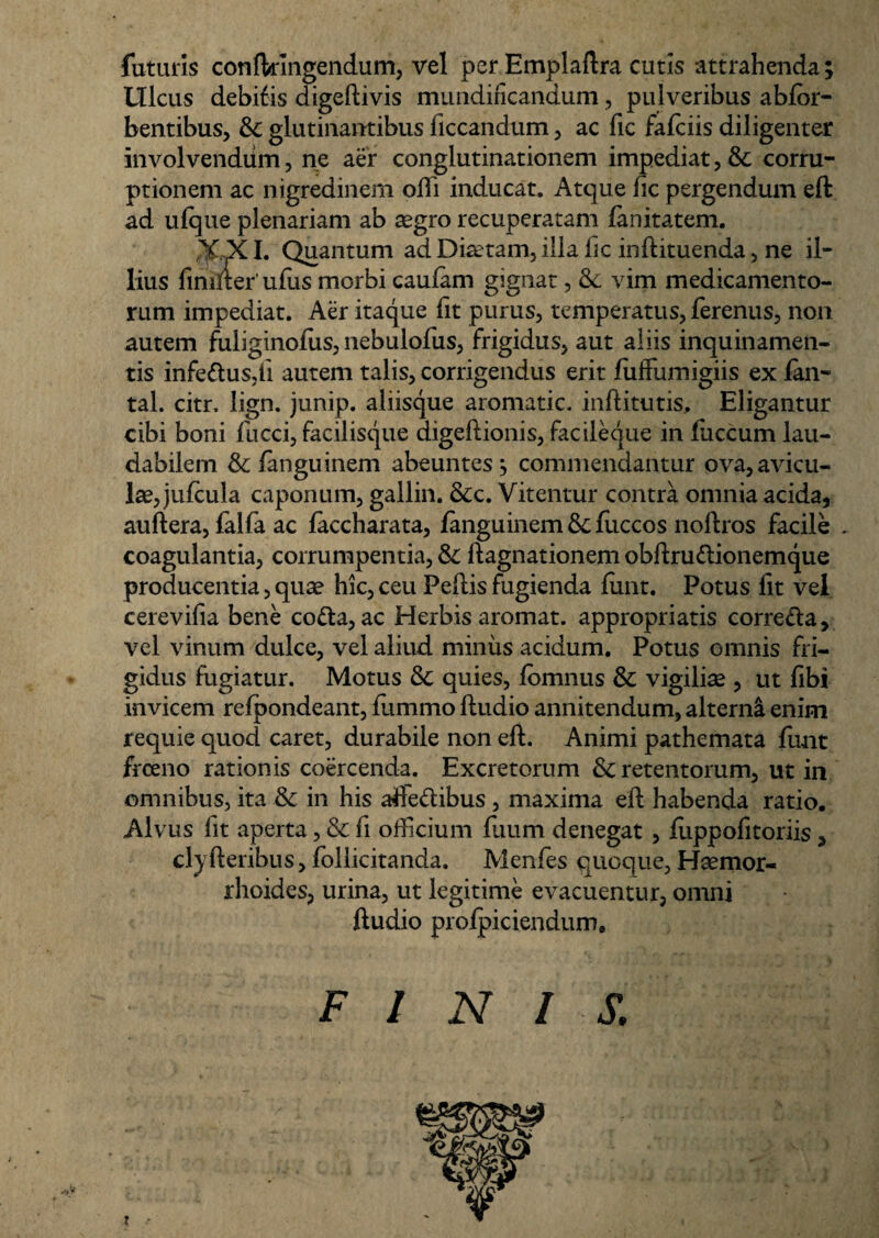 futuris confkingendum, vel per Emplaftra cutis attrahenda; Ulcus debifis digeftivis mundincandum, pulveribus abfor- bentibus, &; glutinantibus ficcandum, ac fic fafciis diligenter involvendum, ne aer conglutinationem impediat, & corru¬ ptionem ac nigredinem odi inducat. Atque fic pergendum eft ad ufque plenariam ab aegro recuperatam fanitatem. XXI. Quantum ad Diaetam, illa hc inftituenda, ne il¬ lius fimfter' ufus morbi caufam gignat, 8c vim medicamento¬ rum impediat. Aer itaque fit purus, temperatus, ferenus, non autem fuliginoius, nebulofus, frigidus, aut aliis inquinamen¬ tis infe&usdi autem talis, corrigendus erit fiiffumigiis ex fan- tal. citr. lign. junip. aliisque aromatic. inftitutis, Eligantur cibi boni fucci, facilisque digeftionis, facileque in fiiccum lau¬ dabilem & fanguinem abeuntes; commendantur ova, avicu¬ lae, jufcula caponum, gallin. &c. Vitentur contra omnia acida, auftera, falfa ac faccharata, fanguinem & fuccos noftros facile . coagulantia, corrumpentia, & ftagnationem obftru&ionemque producentia, quae hic, ceu Pedis fugienda fiint. Potus lit vel cerevifia bene co&a, ac Herbis aromat. appropriatis corre&a, vel vinum dulce, vel aliud minus acidum. Potus omnis fri¬ gidus fugiatur. Motus & quies, fomnus & vigiliae , ut fibi invicem refpondeant, flimmo ftudio annitendum, alterni enim requie quod caret, durabile non eft. Animi pathemata funt frceno rationis coercenda. Excretorum & retentorum, ut in omnibus, ita & in his affeftibus , maxima eft habenda ratio. Alvus fit aperta, & fi officium flium denegat , fiippofitoriis, clyfteribus, follicitanda. Menfes quoque, Haemor¬ rhoides, urina, ut legitime evacuentur, omni ftudio profpiciendum. FINI S.