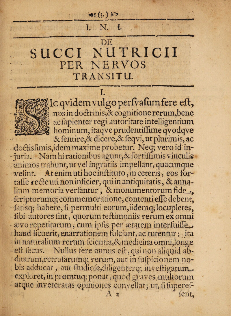 «W (?.) V-» 1. T l DE SUCCI NUTRICII PER NERVOS TRANSITU. I. ;Ic qvidem vulgo perfvafum fere eft, nos in do<ftrinis,& cognitione rerum,bene ac fapienter regi autoritate intelligentium hominum, itaqve prudentiffime qvodqve & fentire,& dicere,& feqvi, ut plurimis, ac , doclishmis,idem maxime probetur. Neq; vero id in- velint. At enim uti hoc inftituto, in ceteris, eos for- tafle recfte uti non infici er, qui in antiquitatis, & anna¬ lium memoria verfantur, Sc monumentorum fide_,, fer.iptorumq; commemoratione, contenti eflfe debent, iatisq; habere, 11 permulti eorum,iidemq; locupletes, fibi aiitoresilnt, quorum teftimoniis rerum ex omni ■ sevo repetitarum, cum ipfis per atfatem interfuille-» haud licuerit, enarrationem fulciant, ac tutentur: ita in naturalium rerum fcientia,<3c medicina omni,longe ■ eft fecus. Nullus fere annus eft, qui non aliquid ab¬ ditarum, retrufaruma; rerum, aut in fufpicionem no¬ bis adducat, aut ftudiofe,diI.igenterq; iiiveftigatunu expleret, in promtuq; ponat, quod graves multorum atque inveteratas opiniones convellat; ut,fifuperef- z tent,