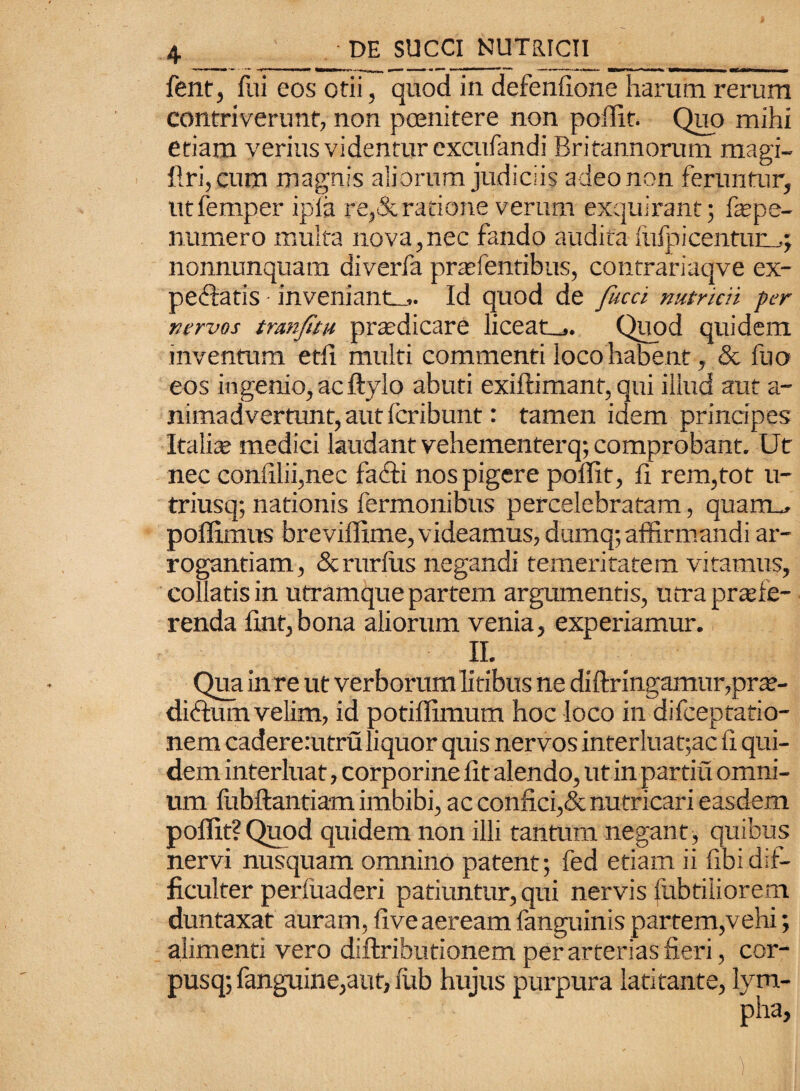 fent, fui eos otii, quod in defenfione harum rerum contriverunt, non poenitere non poiTit. Quo mihi etiam verius videntur excufandi Britannorum magi- ftri, cum magnis aliorum judiciis adeo non feruntur, utfemper ipia re,&ratione verum exquirant; fepe- numero multa nova, nec fando audita lufp i centum; nonnunquam diverfa praffientibus, contrariaqve ex- peclatis inveniantm. Id quod de facti nutritii per nervos tranfatu praedicare liceat_,. Quod quidem inventum etfi multi commenti loco habent, & fuo eos ingenio,acftylo abuti exiftimant, qui illud aut a- nimadvertunt, aut feribunt: tamen idem principes Italiae medici laudant vehementerq; comprobant. Ut nec confilii,nec facti nos pigere poffif, 11 rem,tot u- triusq; nationis Termonibus percelebratam, quarrm poffimus breviffime, videamus, dumq; affirmandi ar¬ rogantiam, &rurfiis negandi temeritatem vitamus, collatis in utramque partem argumentis, utra praefe¬ renda fint,bona aliorum venia, experiamur. II. Qua in re ut verborum litibus ne diffringamur,pra?- didtum velim, id potiffimum hoc loco in difeeptatio- nem cadererutru liquor quis nervos interluat;ac h qui¬ dem interluat, corporine fit alendo, ut in partiu omni¬ um fubftantiam imbibi, ac confici,& nutricari easdem poffit?Quod quidem non illi tantum negant, quibus nervi nusquam omnino patent; fed etiam ii fibidif¬ ficulter perfuaderi patiuntur, qui nervis fubtiiiorem duntaxat auram, fiveaeream fanguinis partem,vehi; alimenti vero diftributionem per arterias fieri, cor- pusq; fanguine,aut, fub hujus purpura latitante, lym-