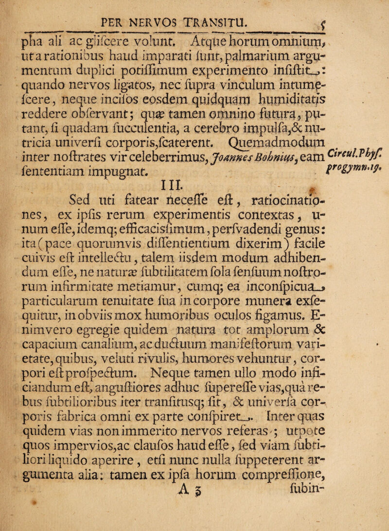pha ali ac giifcere volunt. Atque horum omnium, ut a rationibus haud imparati iunt, palmarium argu¬ mentum duplici potiffimum experimento infiftiti^: quando nervos ligatos, nec fupra vinculum intumg- Icere, neque inciids eosdem quidquam humiditatjs reddere obfervant; qiw tamen omnino futura, pu¬ tant, ii quadam fucculentia, a cerebro impulfa,& nu¬ tricia univerfi corporis,fcaterent. Quemadmodum inter noftrates vir celeberrimus, JomnesBohnius^ eam Ctreul.Tbjf. fententiam impugnat. frogymn.ig, ili* A Sed uti fatear iieceffe eft, ratiocinatio¬ nes, ex ipfis rerum experimentis contextas, u- num effe, idemq; efficacisfimum, perfvadendi genus: ita (pace quorumvis diffentiendum dixerim) facile cuivis eft intelleftu, talem iisdem modum adhiben¬ dum efle, ne naturas iubtilitatem fola fenfuum noftro- rura infirmitate metiamur, cumq; ea inconlpicua_> particularum tenuitate liia in corpore munera exfe- quitur, in obviis mox humoribus oculos figamus. E- nimvero egregie quidem natqira tot amplorum Sc capacium canalium, ac dudluum manifeftorum vari¬ etate, quibus, veluti rivulis, humores vehuntur, cor¬ pori eftprofpe&um. Neque tamen ullo modo infi- ciandum eft, anguftiores adhuc liiperelTe vias,qua re¬ bus fubtilioribus iter tranfitusq; fit, Sc univeria cor¬ poris fabrica omni ex parte conlpiret,,. Inter quas quidem vias non immerito nervos referas ; utpote quos impervios,ac claufos haud effe, fed viam fubti- liori liquido aperire, etfi nunc nulla luppeterent ar¬ gumenta alia: tamen ex ipfa horum compreffione, A a fubin-