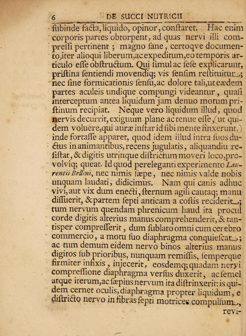 fubinde fe&a, liquido, opinor, conflaret. Hac enim corporis partes obtorpent, ad quas nervi ilii' com- preiii pertinent; magno fane, certoqve documen- ' to,iter alioqui liberum,ac expeditum,eo temporis ar¬ ticulo effeobftruclum. Qui limulae fele explicarunt, priftina fentiendi movendiq; vis fenfim rellituitum,; nec fine formicationis fenili,ac dolore tali,ut eaedem partes aculeis undique compungi videantur, quafi interceptum antea liquidum jam denuo motum pri- ftinum recipiat. Neque vero liquidum illud, quod nervis decurrit, exiguum plane ac tenue effe,(ut qui¬ dem voluere,qui aurae inltar id libi mente finxerunt,) inde fortafle apparet, quod idem illud intra luos du- fius in animantibus, recens jugulatis, aliquandiu re- fiftat,&digitis utrinque diftridtummoveri lcco,pro- volviq; queat. Id quod pereleganti experimento Lau- * rmtiiBellmi, nec nimis fepe, nec nimis valde nobis unquam laudati, didicimus. Nam qui canis adhuc vivi,aut vix dum ene<fli,fternum agili cautaq; manu diffuerit, Scpartem fepti anticam a collis recideritnq tum nervum quendam phrenicum haud ita procul corde digitis alterius manus comprehenderit, & tan¬ tisper comprefierit, dum fublato omni cum cerebro commercio, a motu luo diaphragma conquiefcatL_,; ac tum demum eidem nervo binos alterius manus digitos fub prioribus, nunquam remilfis, femperque firmiter infixis , injecerit, eosdemq;quadam neryi compreffione diaphragma verius duxerit, acfemel atque iterum,ac fepi-us nervum ita diftrinxerit: is qui- j^n*rfrnet 0 ’-tdi i a phr agma propter liquidum, e piitncio nervo in fibras fepti inotrices, compuifiint^, revi-