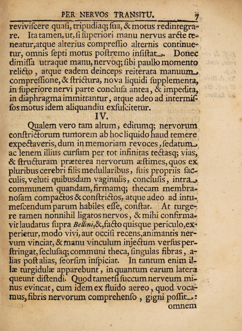- 1 ;- .. i i — - - ,n |- - ■ -‘ < revivifcere quali, tripudiaq; fua, & motus redintegra* re. Ita tamen, ut, fi iliperiori manu nervus arfte te- neatur,atque alterius compreffio alternis continue” tur, omnis fepti motus poftremo infiftat_,. Donec dimiffa utraque manu,nervoq;fibi paulk) momento relifto, atque eadem deinceps reiterata manuum.» comprellione, cx ftri&ura, nova liquidi lupplementa, in fuperiore nervi parte conclufa antea, & impedita, in diaphragma immittantur, atque adeo ad mtermifi fos motus idem aliquandiu exfufcitetur. IV. Qualem vero tam altum, editumq; nervorum conftridtorum tumorem ab hoc liquido haud temere expe&averis, dum in memoriam revoces, fedatuim. ac lenem illius curium per tot infinitas teftasq; vias, & ftrutfiuram prasterea nervorum asftimes, quos ex pluribus cerebri filis medullaribus, litis propriis fae¬ culis, veluti quibusdam vaginulis, conclufis, intras communem quandam, firmamq; thecam membra- nofam compa<fios & conftri&os, atque adeo ad intu- mefeendum parum habiles effe, confiat. At turge¬ re tamen nonnihil ligatos nervos, «Scmihi confirma¬ vit laudatus fitpra Beffwi,8c,faefio quisque periculo,ex¬ perietur, modo vivi, aut occifi recens,animantis ner¬ vum vinciat, & manu vinculum injefium verius per- ftringat, feclufaq; communi theca, lingulas fibras, a- lias poft alias, feorfim infpiciat. In tantum enim il¬ las turgidulae apparebunt, in quantum earum latera queunt diftendi. Quod tametfi fuccum nerveum mi¬ nus evincat, cum idem ex fluido aereo, quod voca¬ mus, fibris nervorum comprehenfo , gigni poffit_>: omnem