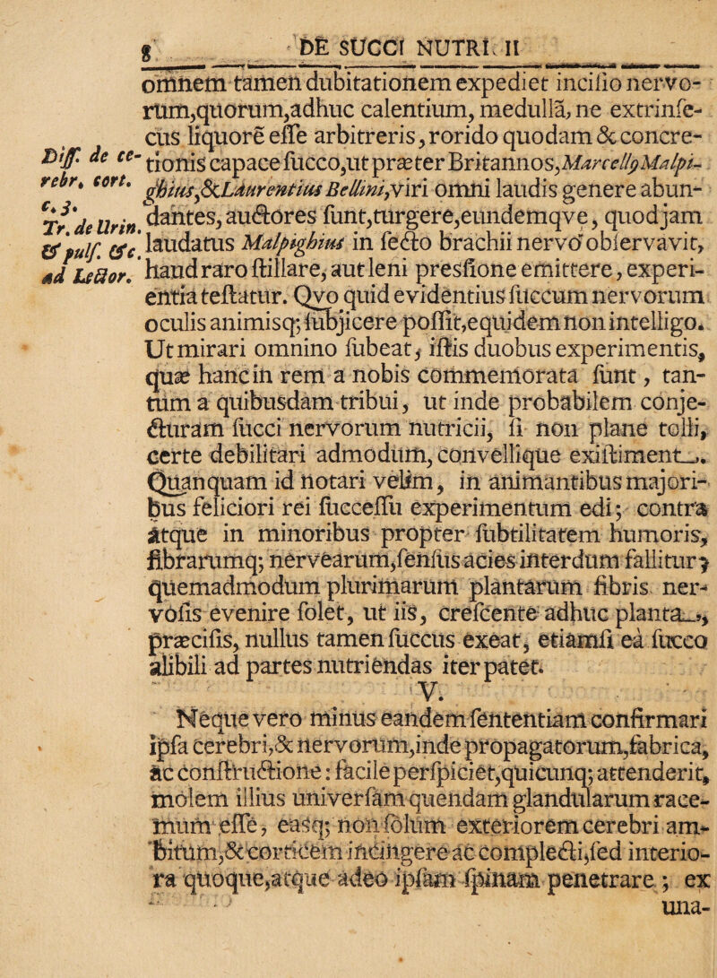 orttnetn tamen dubitationem expediet incilio nervo¬ rum, quorum,adhuc calentium, medulla, ne extrinfe- cus liquore effe arbitreris,rorido quodam &concre- *>if * **• tionis capace fucco,ut praeter Britannos, Marcelli) Malpt- rebr, tcrt. gfyiMfaLAurentm BellwijViri omni laudis genere abun- Trde Urin. dantes> au&ores funt,turgere,eundemqve, quod jam &'pulf. ev'laudatus Malpighiits in fefto brachii nervo'obiervavit, ad LtBor,' haud raro ftillare, aut leni presfione emittere, experi¬ entia teftatur. Qvo quid evidentius fuccum nervorum oculis animisq; lubjicere poffit,equidemnonintelligo. Utmirari omnino liibeat, illis duobus experimentis, quse hanc in rem a nobis commemorata liant, tan¬ tum a quibusdam tribui, ut inde probabilem conje- dluram liacci nervorum nutricii, li non plane tolli, certe debilitari admodum, convellique exiftiment_,. Quanquatn id notari velim, in animantibus majori¬ bus feliciori rei lucceflii experimentum edi; contra atque in minoribus propter lubtilitafem humoris, fibraru mq; nervearuffi,feniiis acies interdum fallitur 5 quemadmodum plurimarum plantarum fibris ner- volis evenire folet, ut iis, crefcente adhuc planta_>, prscifis, nullus tamen fucetis exeat, etiamli ea luceo alibili ad partes nittriendas iter patet. vero ipfa cerebri,& nervorum,inde propagatorum,fabrica, ac conftructione: facile perfpiciet,qUiCunq; attenderit, molem illius univerlam quendam glandularum race¬ mum efle, eaSq; non lolum exteriorem cerebri am¬ bitum,decorticem inCiilgere ac comple&hled interio¬ ra qUoque,atque adeo ipfam ipinam penetrare •, ex J una-