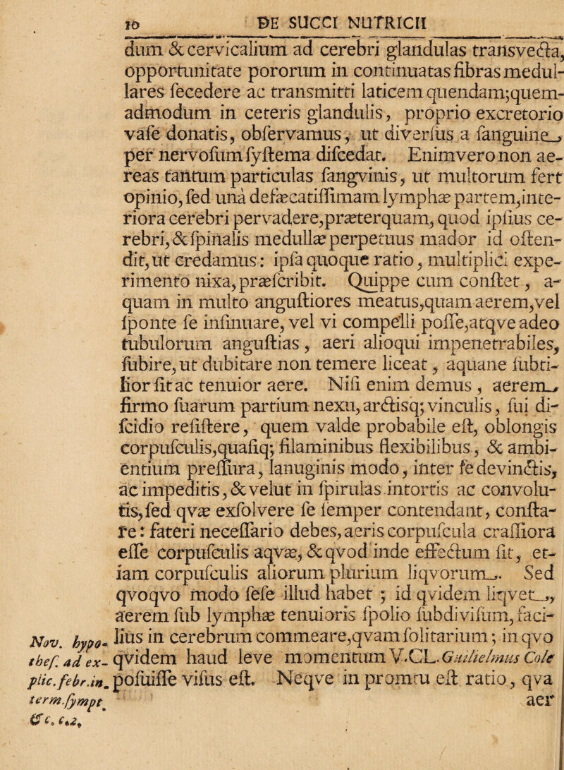 Nov. hypo• tbef. ad ex- piic,febr.inm term.fympt\ & 10 BE SUCCI NUTRICII •m&m*«frf ■ » ■ > . i ■ n — - ■■■»«.■■■■ —— «rii—f—n—r—~~ ‘ -———«— dum & cervicalium, ad cerebri glandulas transvecta, opportunitate pororum in continuatasfibrasmedul- lares fecedere ac transmitti laticem quendamjquem- admodum in ceteris glandulis, proprio excretorio vafe donatis, obfervamus, ut diverfus a fanguine_> per nervofum fyftema difcedat. Enimvero non ae¬ reas tantum particulas fangvinis, ut multorum fert opinio, fed una defecatiffimam lymphae partem,inte¬ riora cerebri pervadere,praeterquam, quod iplius ce¬ rebri, & fpinalis medulla perpetuus mador id often- dit, ut credamus: ipfa quoque ratio, multiplici expe¬ rimento nixa,pradcribit. Quippe cum conflet, a- quam in multo anguftiores meatus,quam aerem,vel iponte fe infmuare, vel vi compelli poffe,atqve adeo tubulorum anguftias, aeri alioqui impenetrabiles, fubire, ut dubitare non temere liceat, aquane fubti- fior fit ac tenuior aere. Nili enim demus , aerem_, firmo fuarum partium nexu,ardlisq;vinculis, fui di- fcidio reliftere, quem valde probabile eft, oblongis corpufculis,quafiq-, filaminibus flexibilibus, & ambi¬ entium preftura, lanuginis modo, inter fe devin&is, ac impeditis , &velut in fpirulas intortis ac convolu¬ tis, fed qva? exfolvere fe lemper contendant, confla¬ re : fateri neceffario debes,aeris corpufcula craluora efle corpufatlis aqvte, &qvod inde effedlum Iit, et¬ iam corpufcuiis aliorum plurium liqvorumm. Sed qvoqvo modo fefe illud habet ; id qvidern liqvetm, aerem fub lympha; tenuioris fpolio fubdivifum, faci¬ lius in cerebrum commeare,qvam fciitarium; in qvo qvidern haud leve momentamV.CL.Gai/ie/rnusCole pofuifle vifus eft. Neqve in promtu eft ratio, qva aer ' •