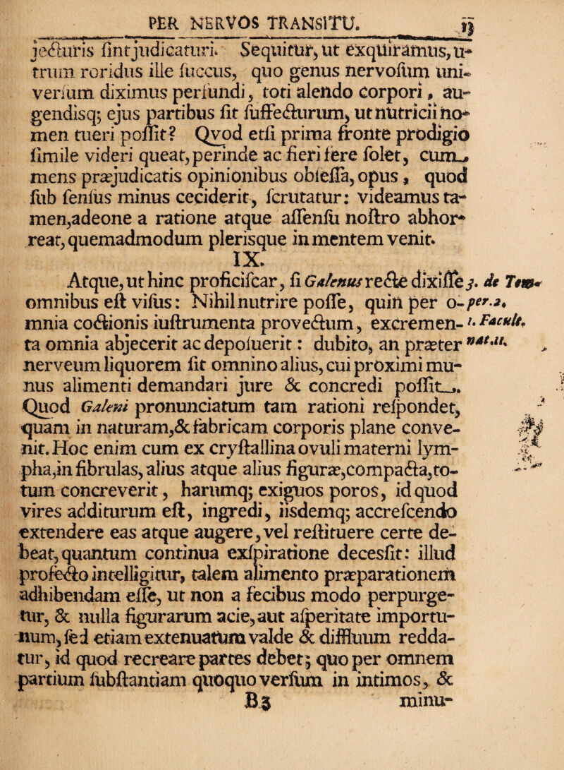 je Auris fintjudicaturi* Sequitur, ut exquiramus, u trum roridus ille fuccus, quo genus nervofiun uni*, verium diximus perfundi, toti alendo corpori, au- gendisq-, ejus partibus fit luffe Aurum, ut nutricii no¬ men tueri poflit? Qvod etli prima fronte prodigio iimile videri queat, perinde ac fieri fere folet , ciuil. mens praejudicatis opinionibus obiefla, opus, quod fub fenlus minus ceciderit, fcrutatur: Videamus ta¬ men,adeone a ratione atque aflenfix noftro abhor¬ rear, quemadmodum plerisque in mentem venit. 1 Atque, ut hinc proficifcar, fi Gatenusrz&fc dixifie j. it Ttm* omnibus eft vifus: Nihilnutrire polTe, quin per o~per.3. mnia coAionis iuftrumenta proveAum, excremen- ’• £*'*!*, ta omnia abjecerit ac depoluerit: dubito, an prteter ”at-u' nerveum liquorem fit omnino alius, cui proximi mu¬ nus alimenti demandari jure & concredi poflit_,. Quod Gakni pronunciatum tam rationi relpondet, quam in naturam,& fabricam corporis plane conve¬ nit. Hoc enim cum ex cryftallinaovulimaterni lym¬ pha,in fibrulas, alius atque alius figura?,compaAa,to¬ tum concreverit, harumq; exiguos poros, id quod vires additurum eft, ingredi, iisdemq; accrefcendo extendere eas atque augere,vel reftituere certe de¬ beat, quantum continua exfpiratione decesfit: illud profeAo intelligitur, talem alimento praeparationem adhibendam efie, ut non a fecibus modo perpurge¬ tur, 8c nulla figurarum acie, aut afperitate importu¬ num, fed etiam extenuatum valde & diffluum redda¬ tur, id quod recreare partes debet 5 quo per omnem partium fubftantiam quoquo verfum in intimos, <Sc ~ minu¬ ti •M V'