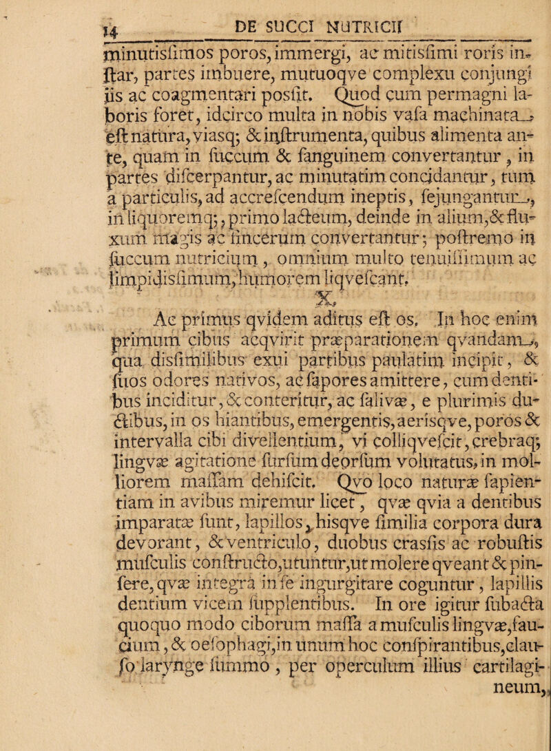 minutislimos poros, immergi, aemitisfimi roris in- jfar, partes imbuere, mutuoqye complexu conjungi jis ac coagmentari posilt. Quod cum permagni la¬ boris foret , idcirco multa in nobis vafa maehinata_, eft natura, yiasq; & ipftrumenta, quibus alimenta an¬ te, quam in liiccum & fanguinem convertantur, in partes difcerpantur, ac minufarim concidantur, tum a particulis,ad accrefcendum ineptis, fejungantmm, in liquoremq;, primo iaflreum, deinde in alium,& flu¬ xum magis ac iinceruin convertantur; poftremo iu jCuccum nutricium , omnium multo tenuiiilmum ac limpidlsfimum, humorem Liqvefcant, Ae primus qvidem aditus eft os. In hoc enim primum cibus acqvirit praeparationem qvandanm, qua disllmilibus exui partibus patila tini incipit, & Ilios odores nativos, aefapores amittere, cum denti¬ bus inciditur, 5c conteritur, ac fiiiva;, e plurimis du¬ cibus, in os hiantibus, emergentis,aerisqve, poros & intervalla cibi divellentium, vi coliiqvefcit,crebraq; lingvse agitatione iurfumdeprlum volutatus,in mol¬ liorem maffam dehifcit. Qvo loco naturae lapien¬ ti am in avibus miremur licet, qvae qvia a dentibus imparatte funt, lapillos, hisqve fimilia corpora dura devorant, & ventriculo, duobus crasfls ae robuftis Juniculis con ftrufto, utuntur, ut molere qveant <3t pin- fere, qv:e integra in Te ingurgitare coguntur, lapillis dentium vicem liipplentibus. In ore igitur fubacta quoquo modo ciborum malla a mufculis lingvae,fau¬ cium , & oefophagi,in unum hoc confpirantibus,clau- fo larynge iiimmo , per operculum illius cartilagi- 1 : ' neuin,