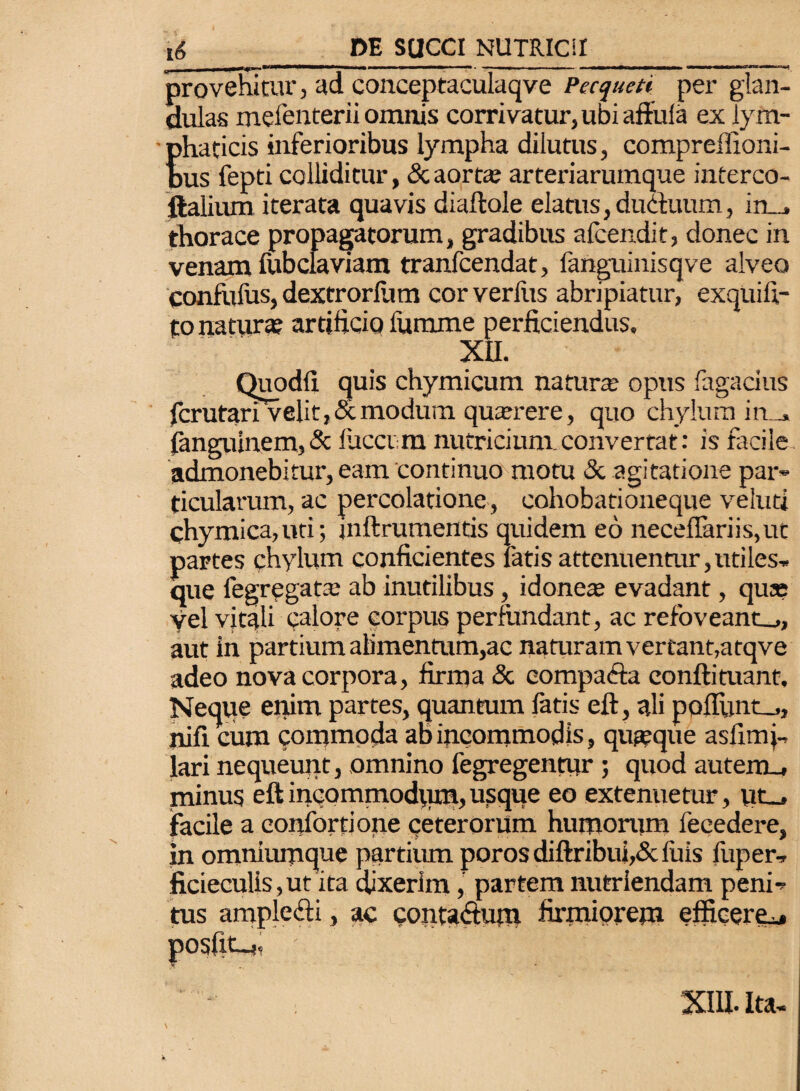 provehitur, ad conceptaculaqve Pecqueti per glan¬ dulas mefenterii omnis corrivatur, ubi affula ex lym¬ phaticis inferioribus lympha dilutus, compreffioni- dus fepti colliditur, & aorta; arteriarumque interco- ftalium iterata quavis diaftole elatus, ductuum, in_» thorace propagatorum, gradibus afcendit, donec in venam fubclaviam tranfcendat, ianguinisqve alveo confufus, dextrorium cor verfus abripiatur, exquifi- to natur* artificio fumme perficiendus, XU. Quodfi quis chymicum natur* opus fagacius fcrutari 'velit, & modum qu*rere, quo chylum in_» fanguinem, & fucerm nutricium converrat: is facile admonebitur, eam continuo motu & agitatione par¬ ticularum, ac percolatione, cohobationeque veluti chymica,uti; jnftrumentis quidem eo neceffariis,ut partes chylum conficientes fatis attenuentur,utiles- que fegregat* ab inutilibus, idone* evadant, qua? yel vitali calore corpus perfundant, ac refbveant_,, aut in partium alimentum,ac naturam vertant,atqve adeo nova corpora, firma & eompaefa eonftituant. Neque enim partes, quantum fatis eft, ali pofIunt_,, liifi cum commoda ab incommodis, qu*que asfimj- lari nequeunt, omnino fegregentur ; quod autem., minus eft incommodum, usque eo extenuetur, ut_, facile a eonlbrtione ceterorum humorum fecedere, in omniurnque partium poros diftribui,& luis fuper, ficieculis, ut ita dixerim, partem nutriendam peni¬ tus amplefti, ac eonta&utn firmiorem efficere** posfit-,, ' \ XIII. Ita-