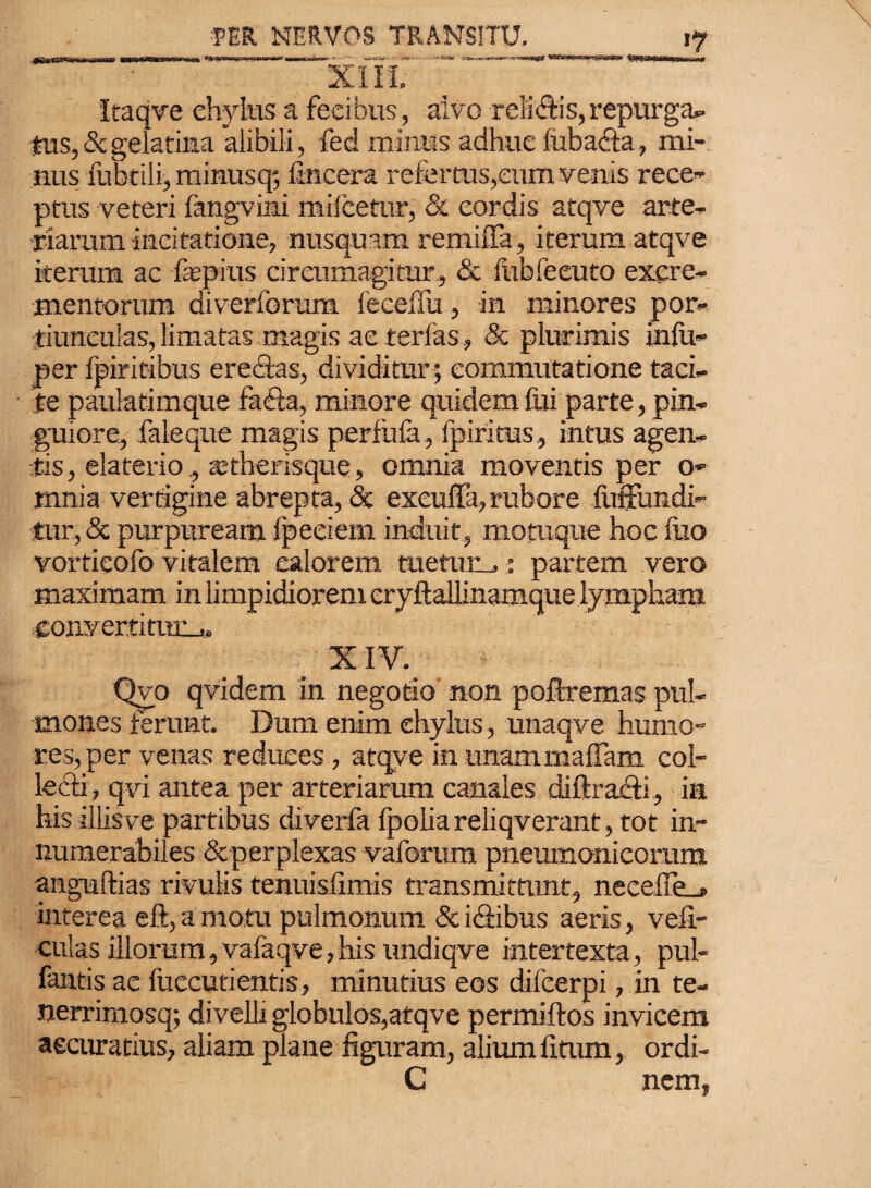 Itaqve chylus a fecibus, alvo reliftis,repurga» *us, & gelatina alibili , fed minus adhuc lubacta, mi¬ nus fubtili, minusq; fincera refer tus,eum venis rece¬ ptus veteri fangvimi mileetur, & cordis atqve arte¬ riarum incitatione, nusquam remifla, iterum atqve iterum ac fepius circumagitur, & fubfeeuto excre¬ mentorum diverforum feceilii, in minores por¬ tiunculas, limatas magis aeterlas , 8c plurimis infu- per fpiritibus erectas, dividitur ; commutatione taci¬ te pauiatimque fadta, minore quidem fui parte, pin¬ guiore, faleque magis perfula, fpiritus, intus agen¬ tis, elaterio , tetherisque, omnia moventis per o- mnia vertigine abrepta, & exeuffa, rubore {infundi¬ tur, & purpuream fpeeiem induit, motuque hoc fuo vortieofo vitalem calorem tuetum,: partem vero maximam in limpidiorem cryftailinamque lympham •convertitttnj. XIV. Qvo qvidem in negotio non poftremas pul¬ mones ferunt. Dum enim chylus, unaqve humo¬ res, per venas reduces , atqve in unammaffam col¬ lecti, qvi antea per arteriarum canales diftra&i, in his illisve partibus diverfa fpolia reliqverant, tot in¬ numerabiles &perplexas vaforum pneumonicorum anguftias rivulis tenuisfimis transmittunt, necefie_» interea eft, a motu pulmonum & idbibus aeris, vefi- culas illorum, vafaqve,his undiqve intertexta, pul- fantis ae {decutientis, minutius eos difeerpi, in te- nerrimosq; divelli globulos,atqve permiftos invicem accuratius, aliam plane figuram, alium fitum, ordi- C nem,