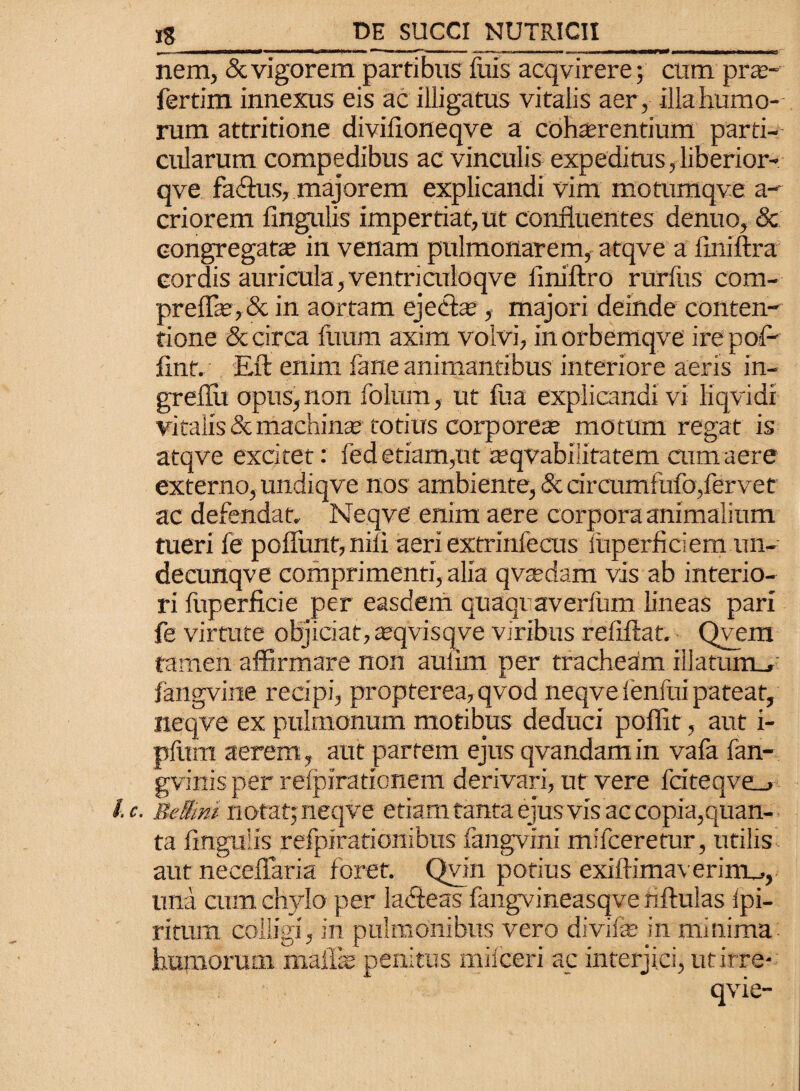 nem, & vigorem partibus fuis acqvirere; cum prte- fertim innexus eis ac illigatus vitalis aer, illahumo- rum attritione divifloneqve a coha;rentium parti¬ cularum compedibus ac vinculis expeditus, liberior- qve facflus, majorem explicandi vim motumqve a- criorem lingulis impertiat, ut confluentes denuo, & congregata; in venam pulmonarem, atqve a flniftra cordis auricula, ventriculoqve liniftro rurfus com- prelfe,& in aortam ejecta;, majori deinde conten¬ tione & circa ftium axim volvi, in orbemqve ire pol- lint. Eft enim fane animantibus interiore aeris in- greflii opus, non folum, ut fua explicandi vi liqvidi vitalis & machinae totius corpore® motum regat is atqve excitet: fed etiam,ut teqvabiiitatem cum aere externo, undiqve nos ambiente, & circumfufo,fervet ac defendat. Neqve enim aere corpora animalium tueri fe poflimt, nili aeri extrinfecus liiperficiem im- decunqve comprimenti, alia qvsdam vis ab interio¬ ri fuperficie per easdem quaqi averfum lineas pari fe virtute objiciat, teqvisqve viribus reliftat, Qvem tamen affirmare non aulim per tracheam illatum_»: fangvine recipi, propterea,qvod neqve fenfui pateat, neqve ex pulmonum motibus deduci poflit, aut i- pliim aerem, aut partem ejus qvandam in vafa fan- gvinis per relpirationem derivari, ut vere fciteqve_> /. c. BeSini notat; neqve etiam tanta ejus vis ac copia,quan¬ ta fingulis refpirationibtis fangvini mifceretur, utilis aut neceflaria foret. Qvin potius exiftima\ erirru, ima cum chylo per ladfeas fangvineasqvenftulas ipi- ritum colligi, in pulmonibus vero divife in minima humorum maflse penitus milceri ac interjici, utirre*