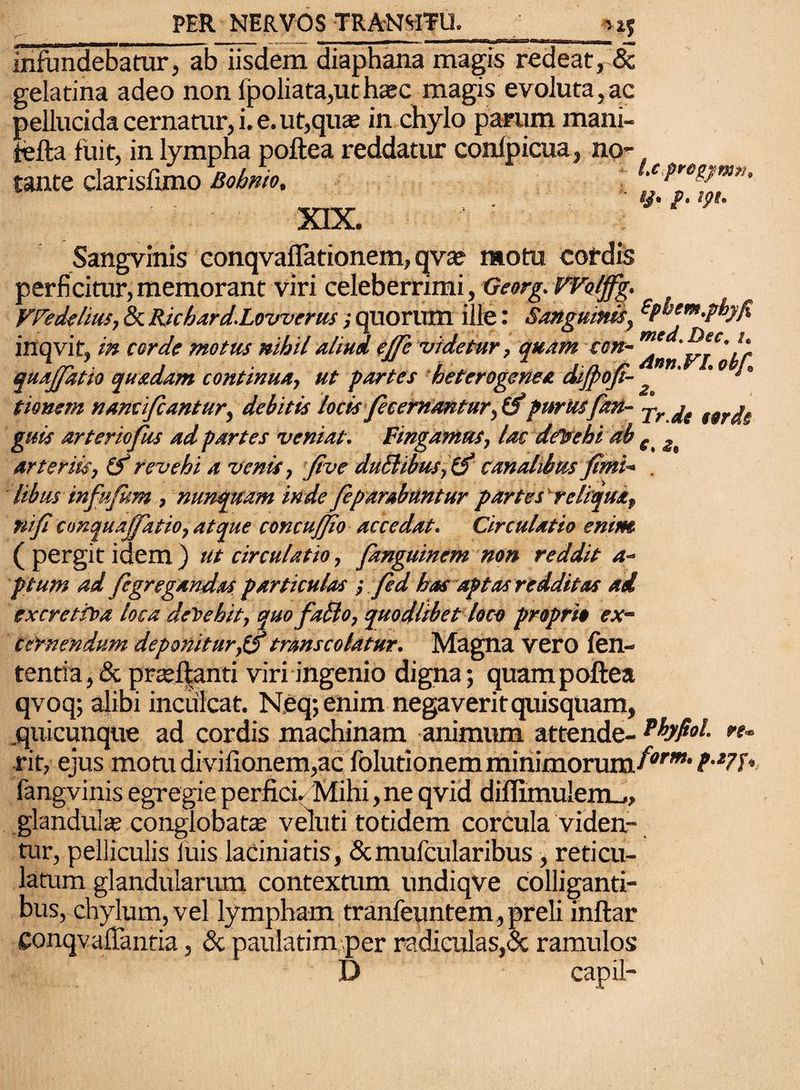 infundebatur, ab iisdem diaphana magis redeat, & gelatina adeo non fpoliata,uthaec magis evoluta,ac pellucida cernatur, i. e. ut,quae in chylo parum mani- iefta fuit, in lympha poftea reddatur confpicua, no¬ tante clarisfimo Bobnio. ix preg^mth XIX. Sangvinis conqvaflationem, qvae motu cordis perficitur,memorant viri celeberrimi, Georg.VVol/fg. VFedelius, 8t Richard.Loirverus; quorum ille: Sanguinis, fyhem.pbj/fi inqvit, in corde motus nihil aliud e (Te videtur, quam con- m' , quajjatio quadam contmua, ut partes heterogenee dijpo/t- J tiowem nami/cantur, debitis locis fecernantur, (f purus/an- j-rje ttrj, guis arteriofus ad partes veniat. Fingamus, lac dfbehi ab c arteriis, & revehi a venis, Jive duilibus, i/ canalibus /imi- . libus in/u/um, nunquam inde feparabuntur partes reliqua, rufi conquaj/atio, atque concujfio accedat. Circulatio enim (pergit idem) ut circulatio, fanguinem non reddit a- ptum ad /egregandas particulas; fed has aptas redditas ai ex cretio a loca deOehit, quo faElo, quodlibet loco proprio ex¬ cernendum deponitur,l/ transcolatur. Magna vero len¬ tentia, & prseftanti viri ingenio digna; quam poftea qvoq; alibi inculcat. Neq;enim negaverit quisquam, .quicunque ad cordis machinam animum attende- Phfiol. re¬ xit, ejus motu divifionem,ac folutionem minimorum/'”’*'* t‘*7b fangvinis egregie perfici. Mihi, ne qvid diflimulem_,, glandulae conglobatae veluti totidem corcula viden¬ tur, pelliculis luis laciniatis, &mufcularibus, reticu¬ latum glandularum contextum undiqve colliganti¬ bus, chylum, vel lympham tranfeuntem, preli inftar ConqvafTantia, St paulatim per radiculas,<3c ramulos D capil-