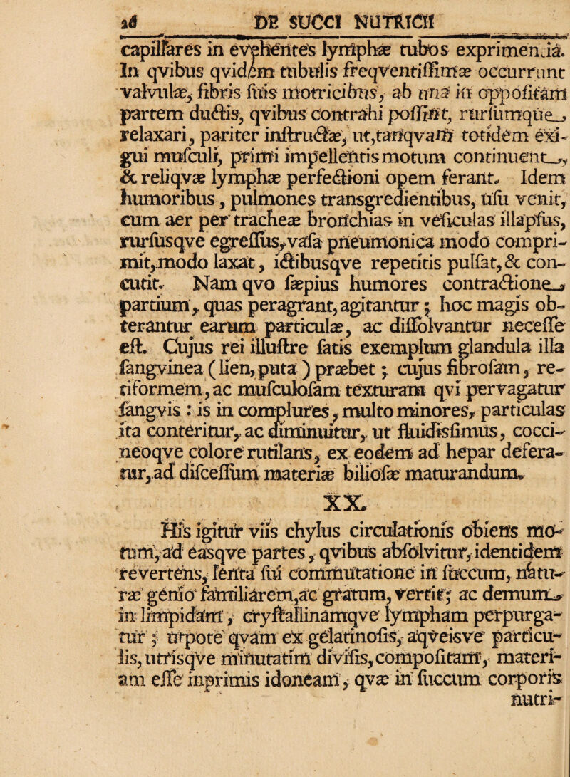 capillares in evehentes lymphae tubos exprimenda. In qvibus qvidem rabulis freqventiffirrta? occurrant valvulas, fibris luis nfotricibns, ab una in appofitaiii partem dudfis, qvibus contrahi poilint, rnrfumque_» relaxari, pariter inftrudas, ut,tanqvanj totidem exi¬ gui mufculi, primi impellentis moram continuent-^, & reliqvas lymphae perfedlioni opem ferant. Idem humoribus, pulmones transgredientibus, Ulu venit, cum aer per tracheae bronchias in veficulas illapfus, nirfusqve egrefius,vafa pneumonica modo compri- mit,modo laxat, idtibusqve repetitis pulfat, & con¬ cutit, Nam qvo faepius humores contra<fiione_» partium, quas peragrant, agitantur j hoc magis ob¬ terantur earum particulae, ac difiolvantur ne ce (Te eft. Cujus rei iUuftre fatis exemplum glandula illa fangvinea (lien,puta ) praebet j cujus fibrofatn, re¬ tiformem, ac mufcukilam texturam qvi pervagatur' fangvis : is in complures, multo minores, particulas ita conteritur, ac duniniiirar, ut ftuidisfimus, cocci- neoqve colore rutilans, ex eodem ad hepar defera- mr,ad difcefium materias biliofae maturandum. XX. His igitur viis chylus circulationis obiens mo¬ tum, ad easqve partes, qvibus abfolvirar, identidem revertens. Tenta liil commutatione in luccum, nhtu-- genio familiarem,ac gratum, rertif; ac demunt* in limpidam, cryftallinamqve lympham perpurga¬ tur j tjrpote qvam eX gelatinofis, aqveisve particu- liSjUtrisqve miftutatim diVifis,compofitamy materi¬ am efieinprimis idoneam* qy» in fuccum corporis nutri-