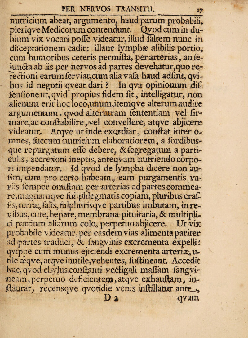 nutricium abeat, argumento, haud parum probabili, pleriqve Medicorum contendunt. Qvod cum in du¬ bium vix vocari polTe videatur, illud iaitem nunc in difceptationem cadit: illane lympha; alibilis portio, cum humoribus ceteris permifta, per arterias, an fe- jun&aab iis per nervos ad partes devehatur,quo re¬ fectioni earumferviat,cum alia vafa haud adfint, qvi- bus id negotii qveat dari ? In qva opinionum dif ienlione ut, qvid propius fidem fit, intelligatur, non alienum erit hoc loco,unum,itemqve alterum audire argumentum, qvod alterutram fententiam vel fir¬ mare,acconftabilire ,vel convellere, atqve abjicere videatur. Atqve ut inde exordiar , confiat inter o- mnes, fitccum nutricium elaboratiorem, a fordibus- que repurgatum effe debere, &fegregatum a parti¬ culis, accretioni ineptis, anteqvam nutriendo corpo¬ ri impendatur, id qvod de lympha dicere non au- fim, eum pro certo habeam., eam purgamentis va¬ riis femper ormftam per arterias ad partes commea¬ re, magnamqve lui phlegmatis copiam, pluribus erat fis, terrae, falis, fulphurisqve partibus imbutam, inre- uibus, cute, hepate, membrana pituitaria, & multipli¬ ci partium aliarum colo, perpetuo abjicere. Ut vix probabile videatur, per easdem vias alimenta pariter ad partes traduci, & fangvinis excrementa expelli: qvippe cum munus ejiciendi excrementa arteria?, u- tile a?qve, atqve inutile,vehentes, fuftineant. Accedit huc, qvod ehyJusjCQnfianti ve.6Hga]i mafikm fangvi- «eam, perpetuo deficientem,atqve exhaufiam, in~ ftaurat, recensqye qvotidie venis inftillatur ante_>, Da qvam