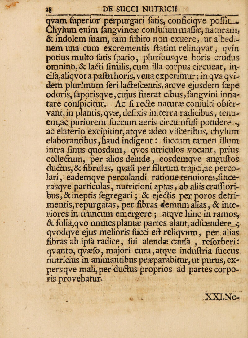 imwwwm—piw»«mmrihmhm — — -■ **■ w» » ■•«***■■»• «mmn» qvam fuperior perpurgari fatis, conficiqve poliit_,. Chylum enim fangvineae confuliim mafla;, naturam, & indolem luam, tam fubito non exuere,.ut albedi- nem una cum excrementis ftatim relinqvat, qvin potius multo fatis Ipatio, pluribusqve horis crudus omnino, & la&i fimilis,cum illa corpus circueat, in- cifa,aliqvot a paftu horis, vena experimur; in qva qvi- dem plurimum feri la&efcentis, atqve ejusdem fepe odoris, faporisqve, cujus fuerat cibus, fangvini inna¬ tare confpicitur. Ac fi re<fte natura; conlitlti obfer- vant, in plantis, qva;, defixis irn terra radicibus, tenu¬ em,ac puriorem liiccum aeris circumfufi pondereL., ac elaterip excipiunt, atqve adeo vifceribus, chylum elaborantibus, naud indigent: fuccum tamen illum intra finus quosdam, qvos utriculos vocant, prius colle<fium, per alios deinde, eosdemqve anguftos dudhis, & fibrulas, qvafi per filtrum trajici,ac perco¬ lari , eademqve percolandi ratione tenuiores,fince- rasqve particulas, nutritioni aptas, ab aliis crafiiori- bus,&ineptis fegregari; & eje<£tis per poros detri¬ mentis, repurgatas, per fibras demum alias, & inte¬ riores in truncum emergere; atqve hinc in ramos, & folia,qvo omnes planta; partes alant, adfcendere_>; qvodqve ejus melioris lucci eftreliqvum, per alias fibras ab ipfa radice, fui alenda; caufa , reforberi: qvanto, qva;fo, majori cura,atqve induftria fuccus nutricius in animantibus pra;parabitur, ut purus, ex¬ pers qve mali, per duftus proprios ad partes corpo¬ ris provehatur. . - - ' XXLNe-