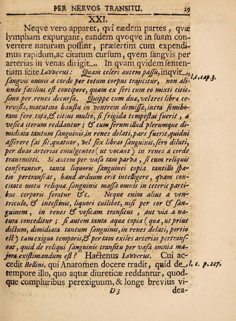 f>M NERVOS TRANSITO, ““ ' XXL Neqve vero apparet, qvi eaedem partes , qvae lympham expurgant, eandem qvoqve m luam con¬ vertere naturam poffint , prsefertim cum expendi¬ mus rapi dum,ac citatum curfum, qvem Ikngvis per arterias in venas dirigite. In qvam qvidem fenten- tiam Ici te LoVVerus; Quam celeri autem paffu, iiiqvitlj, fdngvis omnis a corde per tofum corpus trajicitur> non ali- Unae fdciliM efl concipere $ quam ex feri cum eo mixti citis- fimo per> renes de cur fu. Qttippe cum dua, vel tres libra ce- revifsi, matutino baufhi in Ventrem demiflfz, intra femibo- fani fere jotdyti* citius multo ^ fi frigida tempefias fuerit, 4 *vefcd iterum redduntur $ (f cum ferum illud plerumque di- fnidiata tantum fanguinisjn renes de lati,pars fuerit,quidni afferere fas ft,quatuor, Vel fex libras fanguinis,fero di luti, per duas arterias emu/gentes ( ut vocant) in renes a corde transmitti. Si dutem per vafa tam pdrVa , f cum reliquis • t ^ conferantur? tanta liquoris fanguinei copia tantillo fla* tio pertranfdt 5 haud arduum erit intelligere, qvam con¬ citato motu reliqua, fanguinis majfa omnis in ceteris parti-* bits corporis feratur &c. Neque enim alius a ven~* triculo, (f inteftmis, liquori cuilibet-, nif per cor (f fan~ guinem, in renes (f vefcdm tranfitus y aut visent na¬ tura conceditur ; f autem tanta aqua copia ( qua , ut prius diUum, dimidiata tantum fanguinis, in renes delati, portio ei?) tam exiguo temporisfSper tam exiles arterias pertmnf eat, quid de reliqui f anguinis tranftu per vafa omnia ma~ jora exiflimandum efl ? Ha^lenUS LoVVerus. Cui ac- cedit Re (lini, qui Anatomen docere tradit , quid de^> A p'227* tempore illo, quo aquas diureticae reddantur , quod¬ que compluribus perexiguum, & longe brevius vi- D 3 dea-