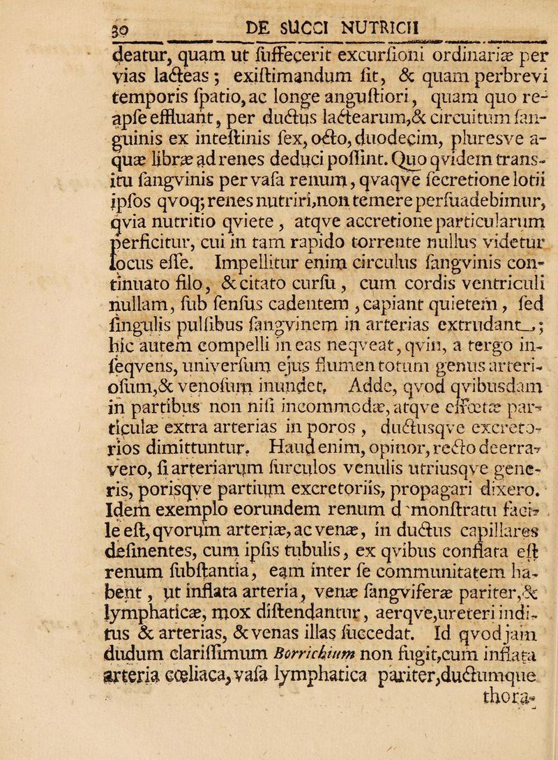 MMfc VBHBHMMBi ■ ■»■■■*«««, —i mm m i i —*»——» —ifc ■■ i mi» nr hWT* «Mf ■ ’ ■ * »iiO< >*i »m nWfcl deatur, quam ut fiiffecerit excurfioni ordinaria per vias lacfteas; exiftimandum lit, & quam perbrevi temporis fpatio,ac longe anguftiori, quam quo re- apfe effluant, per dudius la<ftearum,& circuitum fan- guinis ex inteftinis fex, cxfto, duodecim, pluresve a- qute libra; ad renes deduci poflint. Quo qvidem trans¬ itu fangvinis per vafa renum, qvaqve fecretione lotii ipfos qvoq; renes nutriri,non temere perfuadebimur, qvia nutritio qviete , atqve accretione particularum {perficitur, cui in tam rapido torrente nullus videtur ocus effe. Impellitur enim circulus fangvinis con¬ tinuato filo, & citato curiu, cum cordis ventriculi nullam, fub fenilis cadentem , capiant quietem, fed lingulis puliibus iangvinem in arterias extrudant^,; hic autem compelli ineas neqveat,qvin, a tergo in- leqvens, univerfum ejus flumen totum genus arteri- ofum,& venofum inundet, Adde, qvod qvibusdam in partibus non niil incommodie, atqve cifeets par-* ripulae extra arterias in poros , du&usqve excreto¬ rios dimittuntur. Haud enim, opinor, reflo deerra? vero, fiarteriarpm Hirculos venulis utriusqve gene¬ ris, porisqve partium excretoriis, propagari dixero. Idem exemplo eorundem renum d monftratu faci? le eft, qvoruin arteria:, ac vena;, in duftus capillares delinentes, cum ipiis tubulis, ex qvibus conflata eft renum ilibftantia, eam inter fe communitatem ha¬ bent , ut inflata arteria, vena; iangvifera; pariter,'dc lymphatica, mox diftendantur, aerqve,ureteri indi¬ tus & arterias, & venas illas iliccedat. Id qvod jam dudum clariflimum Borrichium non fugit,cum inflata arteria coeliaca, vafa lymphatica pariter,du&umque •-' ■ thora»