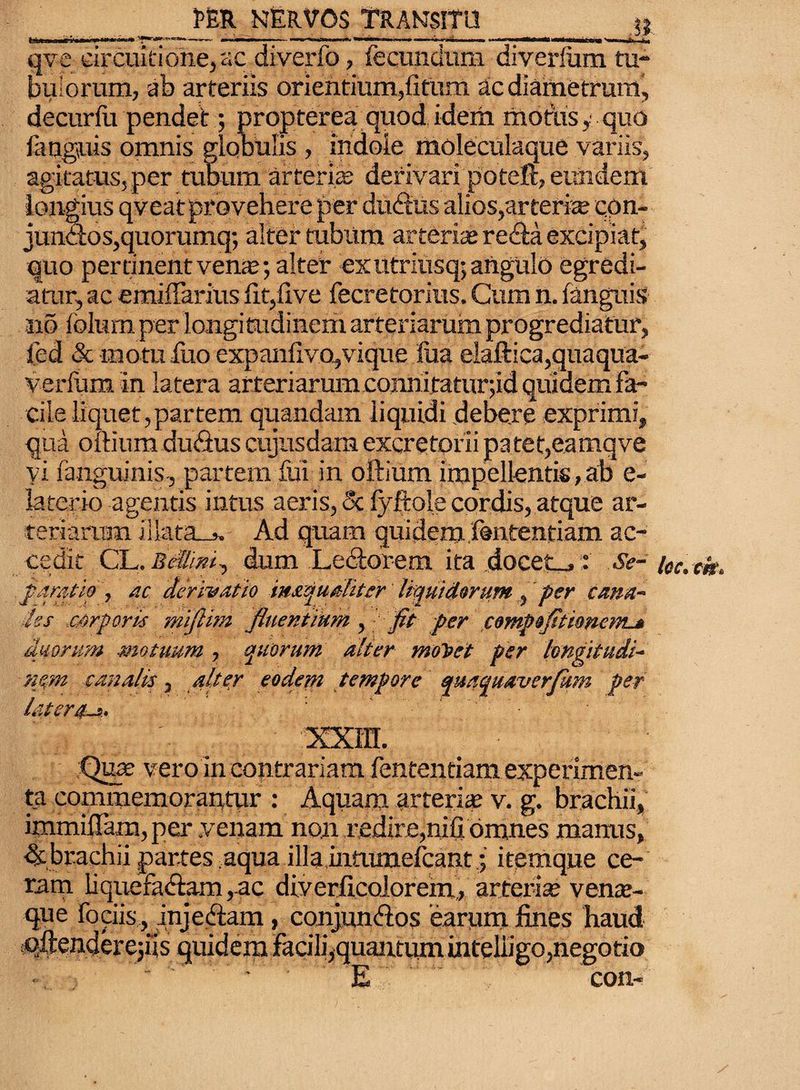 qve circuitione, ac diverfo, fecundum diverlum tu¬ bulorum, ab arteriis orientium,fitum ac diametrum, decurfu pendet; propterea quod idem modis, quo fanguis omnis globulis , indole moleculaque variis, agitatus,per tubum arteria; derivari poteft, eundem longius qveat provehere per dudtus alios,arteria con¬ junctos,quorumq; alter tubum arteria» re&a excipiat, quo pertinent vena;*, alter ex utriusq; angulo egredi¬ atur, ac emiffarius fit,live fecretorius. Cum n. fanguis no folum per longitudinem arteriarum progrediatur, fed & motu dio expanfiv.o,vique fua elaftica,quaqua- verfum in latera arteriarumconnitatur;id quidem fa¬ cile liquet,partem quandam liquidi debere exprimi, qua oftium du<3us cujusdam excretorii patet,eamqve vi fanguinis, partem fui in oftium impellentis, ab e- feterio agentis intus aeris, & fyfiole cordis, atque ar¬ teriarum illata_j. Ad quam quidem.fsntentiam ac¬ cedit CLdum Lectorem ita docet_,: Se- loc.ck. paratio, ac derivatio imqualiter liquidorum, per cana¬ les corporis miflim fluentiam , fit f er fompofitionem^ duorum motuum , quorum alter moliet per longitudi¬ nem canalis, alter eodetn tempore quamaverfhm per latera~i. ’ ' . . 'a XXITI. Qua; vero in contrariam fententiam experimen¬ ta commemorantur : Aquam arteria; v. g. brachii, immiflam, per «venam non redire,nili omnes manus, dcbrachii partes .aqua illamttunelcant.; itemque ce¬ ram liquefa<ftam,ac diverficolorem, arterite vente¬ que fociis , inje&am, conjunftos earum fines haud qftenderejiis quidem facilqquantumintelligo, negotio ■ E con-