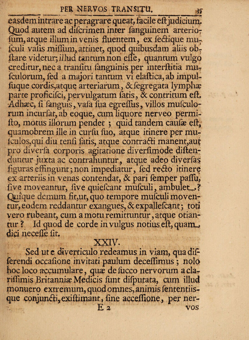 ■*w.«-u- miLi m' r—. tl«. ^ 111 »• < ■■ ■ ■ > •»■■■«*m easdem intrare ac peragrare queat, facile eftjudicium. Quod autem ad difcrimen inter fanguinem arteria? fum, atque ilium in venis fluentem, ex fe&ique mur¬ iculi valis mifliim, attinet, quod quibusdam aliis obT liare videtur; illud tantiun non efle, quantum vulgo creditur, nec a tranfitu fanguinis per interftitia imi, fculorum, fed a majori tantum vi elaftica, ab impul- fiique cordis,atque arteriarum, &fegregata lymphse parte proficifci, pervulgatum fatis, & contritum ell. Adfoec, fi Tanguis, vafa fua egreflus, villos mufculo- rum incurfat, ab eoque, aim liquore nerveo permi- fto, m-otus illorum pendet ; quid tandem caufie eft, quamobr.em ille in curfii luo, atque itinere per mu- iculos,qui diu tenfi fatis, atque contrafti manent,auf pro diverfa corporis agitatione diverfimode diften- cuntur juxta ac contrahuntur, atque adeo diverfas figuras effingunt; non impediatur, fed re<fto itinere ex arteriis in venas contendat, & pari femper paflu, fi ve moveantur, live quiefcant mufculi, ambuletu»? Quique demum fit,ut, quo tempore mufculi moven¬ tur, eodem reddantur exangues, & expallefcant; toti vero rubeant, cum a motu remittuntur, atque otian¬ tur ? Id quod de corde in vulgus notius.efl, quairu dici necefle fit. XXIV. Sed ut e diverticulo redeamus in viam, qua dif¬ ferendi occafione invitati paulum decedimus; nolo hoc loco accumulare, quas defucco nervorum acla- riflimis Britannia? Medicis funt difpufata, cum illud monuero extremum, quod omnes, animis fententiis- que conjun&i, exiftimant, fine acceflione, per ner- E 2 vos