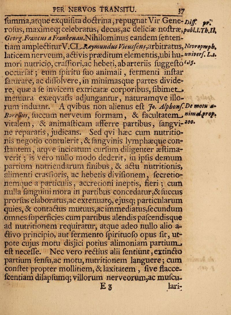 fiumma,a tqueexquifitadodfrina, repugnat Vir Gent-nif, «p rofus, maximeq; celebratus, decus,ae delicia; no&rse)pul>lj.Tbjl, Georg.fmnctis a Frankenau^ ihilominus eandem fenten- tiam ampledfiturV .CG-Rtymundus Fieusfens, arbitratus, Fewepnpb, laticem nerveum, adfi vis praeditum elementis,ubi hu- *»»«/! u. mori nutricio, craffiori,ac hebeti, ab arteriis fuggeftoMf* occurlat; eum Ipiritu luo animali, fermenti inftar famrare, ac diiTolvere,in minimasque partes divide¬ re, quis a fe invicem extricat* corporibus, fibimet_» menmra exteqvatis adjungantur, naturamqve illo¬ rum induant. A qvibus non alienus eft Jo. Alpbonf.De motu *- Bor?lhts,i\\ca.\m nerveum formam, & facukatem_»ntmd-prof* vitalem, & animafticam afferre partibus, fangvi-wfl* ne reparatis, judicans. Sed qvi h*c cum nutritio- nis negotio contulerit, &fangvinis lymph*que con¬ flantem, atqve incitatum curium diligenter aeftima- verif;'is vero nullo modo dederit, in iplis demum partium nutriendarum finibus, 8c adfu nutritionis, alimenti crasnoris, ac hebetis divilionem, fecretio- nemque a particulis, accretioni ineptis, fieri; cum nulla {anguini mora in partibus concedatur,&fuecus prorfus elaboratus,ac extenuat^ ejusq; particularum quies, & contadfus mutuus,ac immediatus,fecundum omnes fuperficies cum partibus alendis pafcendisque ad nutri tionem requiratur, atque adeo nullo alio a» dfivo principio, aut fermento fpirituofo opus fit, ut- pote cujus motu disjici potius alimoniam partium.» eft neceffe. Nec vero redtius alii fentiunt, extindto partium fenfii,ac motu,nutritionem languere; cum conftet propter mollitiem, & laxitatem, five flacce- fcentiam dilapfumq; villorum nerveorum,ac mufcu- E 3 lari-