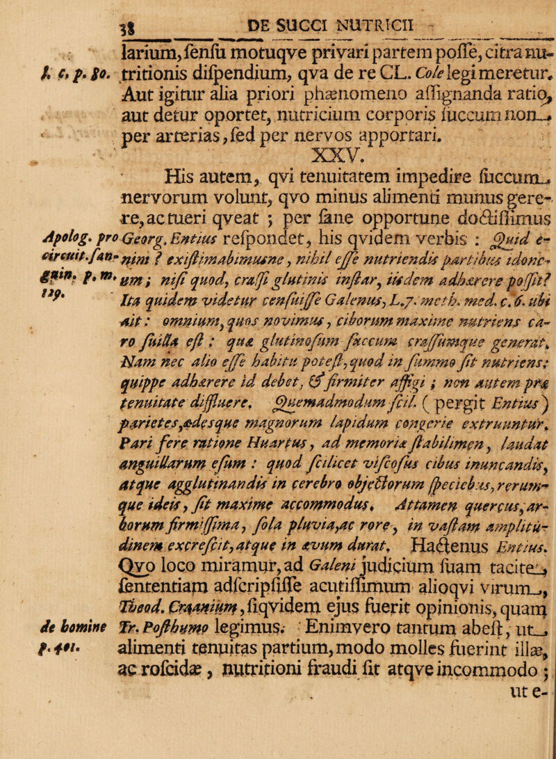 - larium,fenlu motuqve privari partem poffe, citra nu- /. c, p. so. tritionis difpendium, qva de re CL. Cole legi meretur. Aut igitur alia priori phaenomeno a dignanda ratio, aut detur oportet, nutricium corporis luccum non_> • per arterias, fed per nervos apportari. XXV/ His autem, qvi tenuitatem impedire {uccuidl, nervorum volunt, qvo minus alimenti munus gere¬ re, ac tueri qveat ; per Jane opportune docliffimus Apolog. pro Qeorg, Entius refpondet, his qvidem verbis : Quid e- tireuit.fan- ? txiftimabtmusne, nihile(Te nutriendis fartibus tdonc- &ain’ f>m’ ttm i nifi quod, crafi glutinis infiar, iisdem adharere poifitl Ita quidem videtur cenfuijfe Galenus, L.j.mcth. med. c.6, ubi ait: omnium, quas novimus, ciborum maxime nutriens ca¬ ro fuWx efl; qua glutimfum faecum crajjumque generat. Nam nec alio ejfe habitu potefl,quodin fummo (it nutriens; quippe adharere id debet, firmiter affigi ; non autem pr® tenuitate diffluere, Quemadmodum fiil, ( pergit Entius ) parietes,adesque magnorum lapidum congerie extrunntur, Fari fere ratione Huartrn, ad memoria jlabilmen, laudat anguillarum efum : quod fici licet vifeofus cibus inuncandis, atque agglutinandis in cerebro objellorum (peaebus, rerum¬ que ideis, fit maxime accommodus, Attamen quercus,ar¬ borum firmi (fima, fiola pluviagtc rore, in vaftam amplitu¬ dinem excrefiit,atque in avum durat, Haftenus Entius, Qvo loco miramur, ad GalenijudiQmm fuam tacite_> fententiam adfcripfilTe acutimmum alioqvi vinum., Tbeod. Cra,amum, liqvidem ejus fuerit opinionis, quam it bmine fr, Pofthumo legimus. ' Enimvero tantum abeft, utaJ. t- alimenti tenuitas partium, modo molles fuerint ili*, ac rofcid*, nwtrifioni fraudi fit atqve incommodo j ut e-