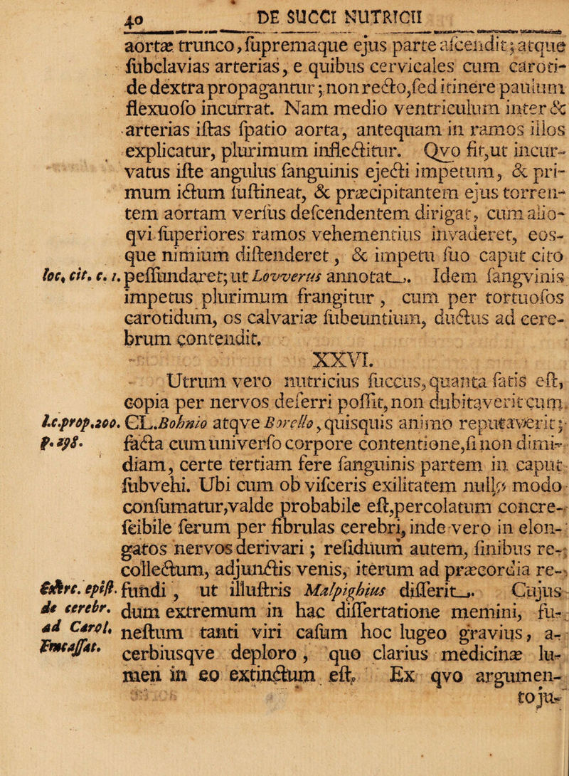 f M| _m ji t i- - - - - . ^i.-. , - - i mi >r»- Ww^rwassCWi 5t5dR3w6*!«saS aorta; trunco,fupremaque ejus parce aicendit; atque iubclavias arterias, e quibus cervicales cum caroti¬ de dextra propagantur; non refto,fed itinere paulum flexuofo incurrat. Nam medio ventriculum inter & arterias iftas fpatio aorta, antequam in ramos illos explicatur, plurimum inflectitur. Qvo fit,ut incur¬ vatus ifte angulus fanguinis ejedii impetum, & pri¬ mum idum luftineat, & praecipitantem ejus torren¬ tem aortam verius defcendentem dirigat, cum alio- qvi liiperiores ramos vehementius invaderet, eos- que nimium diftenderet, & impetu fuo caput cito loc, cit. e. t.peflundaret;ut Lowerus annotat-,. Idem fangvinis impetus plurimum frangimr, cum per tortuofos carotidum, os calvaria; liibeuntium, dudus ad cere¬ brum contendit, XXVI. Utrum vero nutricius iliceus, quanta fatis eft, copia per nervos deferri poffit,non dubitaverit cum l.c.prdp,2co. CL.BoLwo atqve Borello, quisquis animo reputaverit;- fa&a cumuniverfo corpore contentione,11 non dimi¬ diam, certe tertiam fere fanguinis partem in caput fobvehi. Ubi cum ob vifceris exilitatem nullo modo confumatur,valde probabile eft,percolatum concre- feibile ferum per fibrulas cerebri, inde vero in elon- gatos nervos derivari; redduum autem, finibus re- ; colleftum, adjuruftis venis, iterum ad praecordia re- $&rc. tplfi. fundi, ut illuftris Malpighim di£ferit_j. Cujus it terebr. (}um extremum in hac diflertatione memini, fu- Cfr<’^ neftum taild viri calum hoc lugeo gravius, a- tmajjM. cerbiUSqve deploro, quo clarius medicina lu¬ men in eo extia&nm eft. Ex qvo argumen¬ to juC