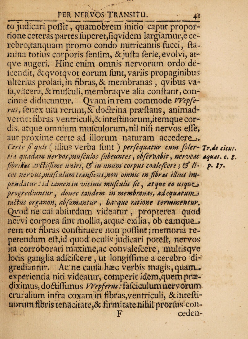co judicari pofiit, quamobrcm initio caput propor¬ tione ceteras partes fupcret,llqvidem largiamur,e ce¬ rebro,tanquam promo condo nutricantis fucci, fla¬ mina totius corporis fenflm, &jufta ferie, evolvi, at- qve augeri. Hinc enim omnis nervorum ordo de- icendit, &qvotqvot eorum funt, variis propaginibus ulterius prolati, m fibras, & membranas, qvibus va- fa,vilcera, & mufculi, membraqve alia conflant, con¬ cinne diducuntur. Qvaminrem commode rPepfe- rus, fenex uiu rerum,& doclrina prteftans, animad¬ vertit : fibras ventriculi,& inteftinorum,itemqlie cor¬ dis, atque omnium mufculorum, nil nifi nervos efle, aut proxime certe ad illorum naturam accedere--. Certe fi quis ( illius verba liint ) perfequatur cum foler- Tr.de sicut, tia qundam nerDos,mufiulos fubeuntes, obferit abit, nerveas aqua/, e. f. fion das arcti ffime uniri, (fi in unum corpus coale/cere ; (fi li- p, S7, cet nervusymufculumtnmfiens,non omnis in fibras illius im¬ pendatur : id tamen in vicinis mu ficulis fit, atque eo usquta, progrediuntur, donec tandem in membranas, adequatum-t tactus organon, ab fumantur , hac que ratione terminentur, Qvod ne cui abiurdum videatur , propterea quod nervi corpora fint mollia,atque exilia, ob eamque_» rem tot fibras conftituere non pofiint; memoria re¬ petendum eft,id quod oculis judicari potcft, nervos ita corroborari maxime,ac convalefcere, multisqve locis ganglia adlciiccre , ut longilfime a cerebro di¬ grediantur. Ac ne caufa liasc verbis magis,quanu» experientia niti videatur, colnperit idem,quem prae¬ diximus, dodtiflimus FFepferus: 1‘afciculum nervorum cruralium infra coxam in fibras,ventriculi, &intefti- norum fibris tenacitate,<3c firmitate nihil prorliis con- F ceden-