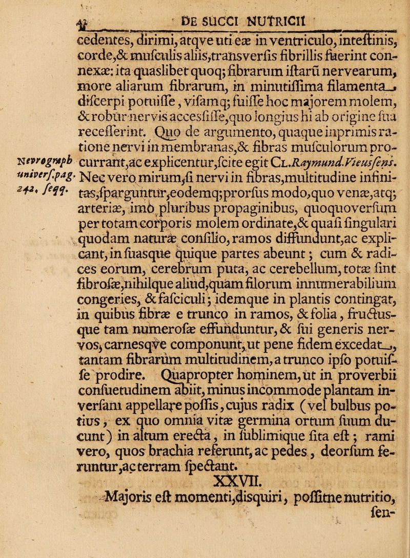N tprtgmpb univtrf.pag. 242, fcqq. 4? • DE SUCCI NUTRICII ’ cedentes, dirimi, atqve uti eas in ventriculo, inteftinis, corde,& mufculis aliis, transverfis fibrillis fkerint con¬ nexae: ita quaslibet quoq; fibrarum iftaru nervearum, more aliarum fibrarum, in minutiffima filamenta_» difcerpi pomi (Te, vifamq; fuiffe hoc majorem molem, & robur nervis accesliiTe,quo longius hi ab origine fua recefferinf. Qup de argumento, quaque inprimis ra¬ tione nervi in membranas,& fibras mufculorum pro¬ currant^ explicentur,fcite egit Qh.Raymund. Vietis feni. Nec vero mirum/i nervi in fibras,multitudine infini¬ tas,fparguntur, eodemq; pror fu s modo,quo venae,atq; arteriae, imb pluribus propaginibus, quoquoverfum per totam corporis molem ordinate,& quafi lingulari quodam naturas conlilio, ramos diffundunt,ac expli¬ cant, in (iiasque quique partes abeunt; cum & radi¬ ces eorum, cerebrum puta, ac cerebellum, tot® fint fibro&,nihiIque aliud,quam filorum innumerabilium congeries, & fafciculi; idemque in plantis contingat, in quibus fibrae e trunco in ramos, & folia, fru&us- que tam numerofe effunduntur, & liti generis ner¬ vos, carnesqve componunt, ut pene fidem excedat.,, tantam fibrarum multitudinem, a trunco ipfo potuif- fe prodire. Quapropter hominem, ut in proverbii conluetudinemabiit, minus incommode plantam in- verfam appellapepoliis,cujus radix (vel bulbus po¬ tius , ex quo omnia vitae germina ortum fuum du¬ cunt) in altum ere&a, in lublimique fita eft; rami vero, quos brachia referunt, ac pedes, deorfum fe¬ runtur,ac terram (pedant. XXVII. Majoris eft momenti,disquiri, poffitne nutritio, fen-