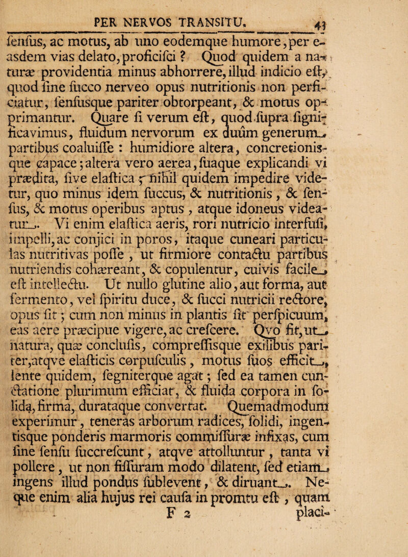 fenfus, ac motus, ab uno eodemque humore,per e- asdem vias delato, proficifci ? Quod quidem a na-»» tura; providentia minus abhorrere, illud indicio eft/. quod line luceo nerveo opus nutritionis non perfi¬ ciatur, fenfusque pariter obtorpeant, & motus op¬ primantur. Quare fi verum eft, quod liipra figni- heavimus, fluidum nervorum ex duum generum-, partibus coaluiffe : humidiore altera, concretionis¬ que capace; altera vero aerea, fuaque explicandi vi praedita, live elaftica/ nihil quidem impedire vide¬ tur, quo minus idem fuccus, & nutritionis , & fen¬ ilis, & motus operibus aptus , atque idoneus videa- tur_,. Vi enim elaftica aeris, rori nutricio interfufi, impelli,ac conjici inporos, itaque cuneari particu¬ las nutritivas pofle , ut firmiore conta&u partibus nutriendis cohaereant, & copulentur, cuivis faci!e_> eft intclle&u. Ut nullo glutine alio,aut forma, aut fermento, vel fpiritu duce, & lucci nutricii re&ore, opus fit; cum non minus in plantis fir perfpicuum, eas aere praecipue vigere, ac crefcere. Qvo fit,ut_* natura, qua; conclufis , compreffisque exilibus pari¬ ter, atqve elafticis cerpufculis, motus luos efficit-,, lente quidem, fegniterque agat; fed ea tamen cun¬ ctatione plurimum efficiat, & fluida corpora in lo- lida, firma, durataque convertat. Quemadmodum: experimur, teneras arborum radices, folidi, ingen- tisque ponderis marmoris commi fiitra; infixas, cum fine fenili lliccrefcunt, atqve attolluntur , tanta vi pollere, ut non fifluram modo dilatent, fed etiam-, ingens illud pondus lublevent, «5c diruant-,. Ne¬ que enim alia hujus rei caufa in promtu eft , quam . F 2 . placi-