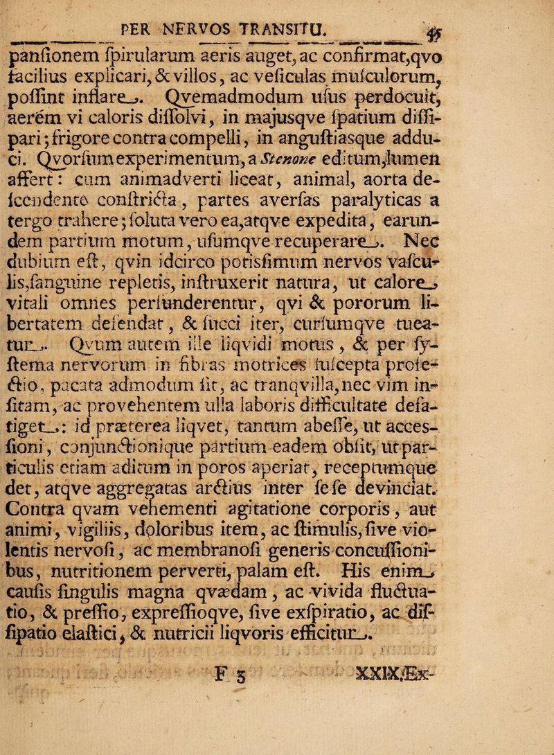 panfionem Ipirularum aeris auget, ac confirmat,qvo facilius explicari, & villos, ac veficulas muicuiorum, poflint inflare.». Qvemadmodum ufus perdocuit, aerem vi caloris diffolvi, in majusqve fpatium difli- pari; frigore contra compelli, in anguftiasque addu¬ ci. Qvorium experimentum, a Stcxone editum,lumen affert: cum animadverti liceat, animal, aorta de- Iccndenre conltriCta, partes averfas paralyticas a tergo trahere; foluta vero ea,atqve expedita, earun- dem partium motum, ufumqve recuperarem. Nec dubium eft, qvin idcirco potisfimum nervos VafCtt» lis,fanguine repletis, inftruxerit natura, ut calore.» virali omnes perfunderentur, qvi & pororum li¬ bertatem defendat, & fucci iter, curfumqve tuea- tue». Qvum autem ille iiqvidi motus, & per fy- ftema nervorum in fibras motrices iulcepta profe- ftio, pacata admodum iit, ac tranqvilla,nec vim in- fitam,ac provehentem ulla laboris difficultate defa¬ tiget.,: id praeterea liqvet, tantum abefle, ut acces- fioni , conjunffionique partium eadem obiit, ut par¬ ticulis criam aditum in poros aperiat, receptumque det, atqve aggregatas ar&ius inter fefe devinciat. Contra qvam vehementi agitatione corporis, aut animi, vigiliis, doloribus item, ac ftimuiis, fi ve vio¬ lentis nervofi, ac membranofi generis concuffioni- bus, nutritionem perverti, palam eft. His eninrn caufis ftngulis magna qvasdam, ac vivida flu<ftua- tio, & preffio, expreflioqve, ftve exfpiratio, ac dif- fipatio elaftici, & nutricii liqvoris effici tum».