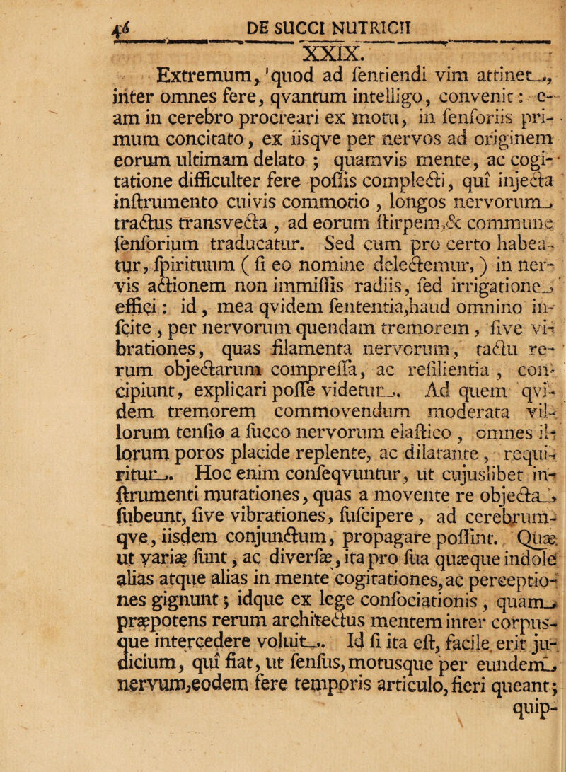 XXIX.  Extremum, 'quod ad fentiendi vim attinet_., iliter omnes fere, qvantum intelligo, convenit : e— am in cerebro procreari ex motu, in fenforiis pri¬ mum concitato, ex iisqve per nervos ad originem eorum ultimam delato ; quamvis mente, ac cogi- - tatione difficulter fere poflis compledli, qui injecta inftrumento cuivis commodo , longos nervorum., tradlus transvecta , ad eorum ftirpem,& commune fenforium traducatur. Sed cum pro certo habea¬ tur) fpirituum ( fi eo nomine dele&emtir,) in ner¬ vis actionem non immiffis radiis, fed irrigatione.^ effici: id , mea qvidem fententia,haud omnino in- icite , per nervorum quendam fremorem, live vi¬ brationes, quas filamenta nervorum, ta&u re¬ rum objectarum compreila, ac refilientia , con¬ cipiunt, explicari polle videtum. Ad quem 'qvi¬ dem tremorem commovendum moderata vil¬ lorum tenfio a fucco nervorum elaftico , omnes ili lorum poros placide replente, ac dilatante , rcqui-. ritur_» Hoc enim confeqvuntur, ut cujuslibet in- ftrumenti mutationes, quas a movente re objedta_> fiibeunt, live vibrationes, flifcipere, ad cerehrum- qve, iisclem conjun&um, propagare poffint. Quas ut yarise funt, ac diverfle, ita pro lita quasque indole alias atque alias in mente'cogitationes, ac perceptio¬ nes gignunt; idque ex lege confociationis, quam_, praepotens rerum architectus mentem inter corpus- 3ue intercedere voluit^. Id fi ita eft, facile, erit ju- icium, qui fiat, ut fenilis,motusque per eiindemL, nervum,eodem fere temporis articulo, fieri queant ; quip-