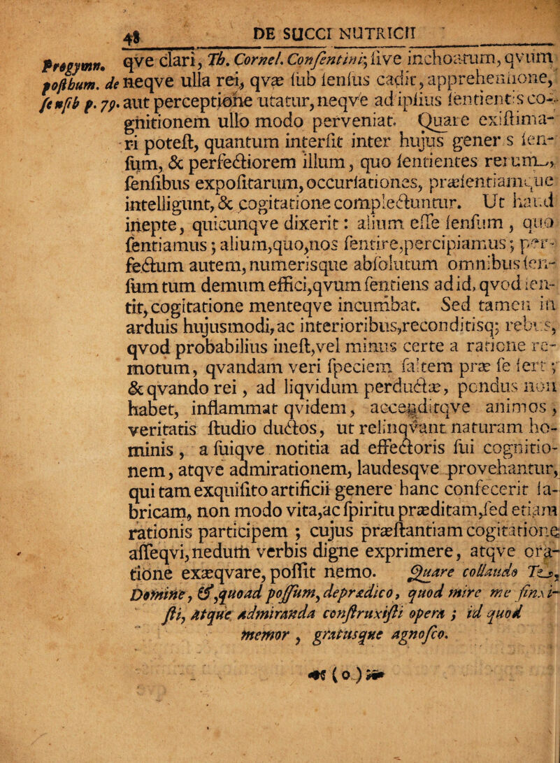 Pngymtt. qve clari, Tb. Cornei. Confenttnr.,live inchoatura, qvurtr fofibum. ^ ne qve ulla rei, qva* lixb lenius cadit, apprehennone, ftnfb f. 79. aut perceptione utatur, neqve adiplius lentients co-;- gnitionem ullo modo perveniat. Quare exlftima- r-i poteft, quantum interiit inter hujus gener s len- fum, & perlebliorem illum, quo lentientes rei uiil„ fenlibus expolitarum, occurlationes, pradentiamque inteliigunt, & cogitatione comple&unmr. Ut haud inepte, quicunqve dixerit: alium effe lenium, quo fenriamus; alium,quo,nos fentire,percipiamus; - febtum autem, numerisque abiblumm omnibuslen¬ ium tum demum effici,qvum fentiens ad id, qvodien- tit,cogitatione menteqve incumbat. Sed tamen in arduis hujusmodi,ac interioribus,reconditisq; rebv.s, qvod probabilius inefi,vel minus certe a ratione re¬ motum, qvandam veri fpeciem faitem pne fe fert y &qvandorei, ad liqvidum perducte, pondus non habet, inflammat qvidem, acce§ditqve animos, veritatis Audio du&os, ut relinqvant naturam ho¬ minis , a fuiqve notitia ad effectoris fui cognitio¬ nem , atqve admirationem, laudesqve provehantur, qui tam exquilito artificii genere hanc confecerit la- bricam, non modo vita,ac fpiritu prseditam,fed etiam rationis participem ; cujus pradtantiam cogitatione affeqvi, nedutti verbis digne exprimere, atqve ora¬ tione exteqvare, poflit nemo. Quare collaudo TU, Domine ,quoad pojptm^depredico, quod mire me finxi- fti, Atque Admiranda ccnflruxifti opera ; id quod memor , gr,Itusque agnofeo.