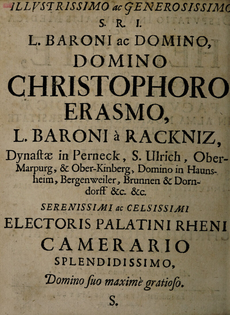 1LLVSTR1SSIM0 ac gENEROSISSIMC S R. I. L. BARONI ac DOMINO, L BARONI i RACKNIZ Dynaftae in Perneck, S. Ulrich, Ober- Marpurg, & Ober-Kmbergv Domino in Hauns- heirn, Bergenweiler, Brunnen & Dom- dorff &c. &c. SERENISSIMI ac CELSISSIMI ELECTORIS PALATINI RHENI CAMERARIO SPLENDIDISSIMO, ** '■* j • V ■Domino fuo maxime gratiofo. S.