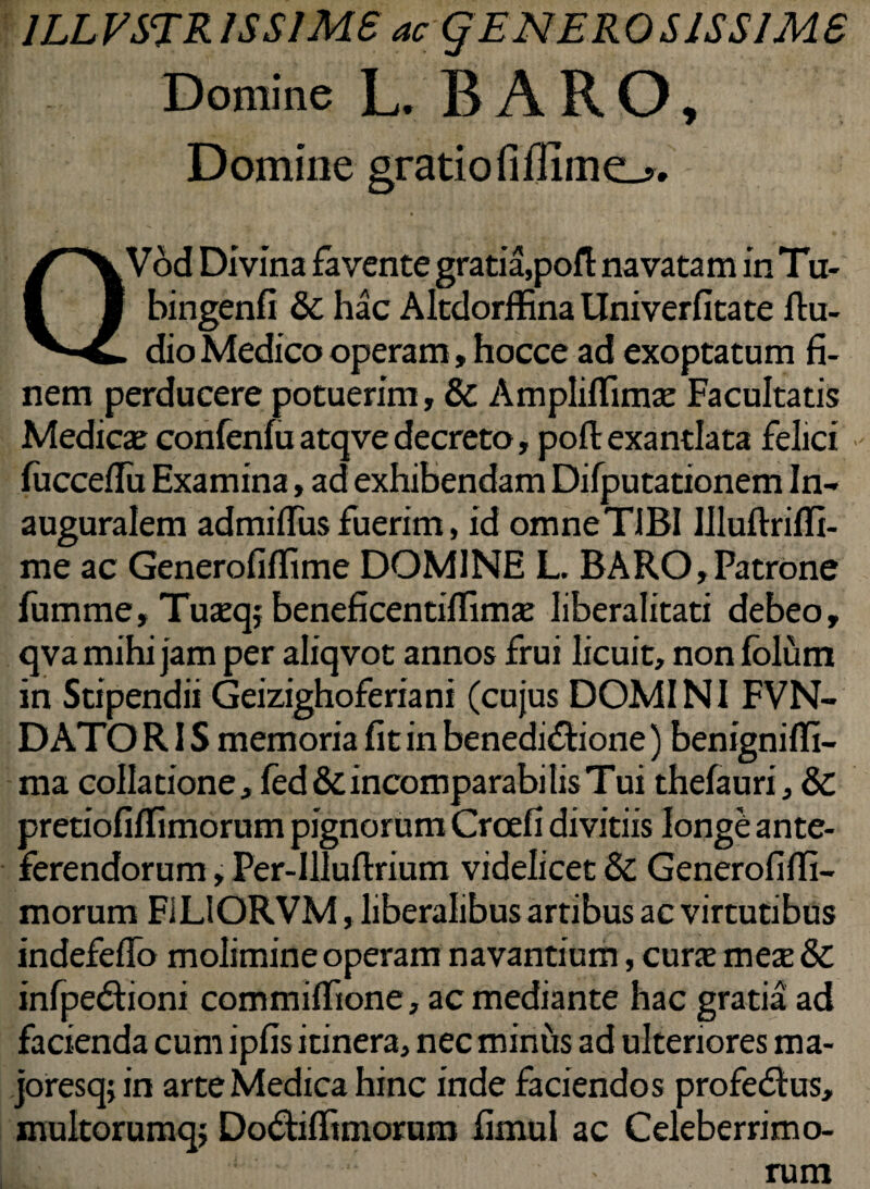1LLVSTR1SS1MS ac § EN ERO S1SS1MS Domine L. BARO, Domine gratiofiffime-» QVod Divina favente gratia,pofl: navatam in Tu- bingenfi & hac Altdorffina Univerfitate fiu- dio Medico operam, hocce ad exoptatum fi¬ nem perducere potuerim, & Ampliflimae Facultatis Medicae confenfa atqve decreto, poft exantlata felici fiicceflii Examina, ad exhibendam Difputationem In- auguralem admifius fuerim, id omneTIBI Illuftrilfi- me ac Generofiffime DOMINE L. BARO,Patrone fumme, Tuaeqj beneficentilfimae liberalitati debeo, qva mihi jam per aliqvot annos frui licuit, non folum in Stipendii Geizighoferiani (cujus DOMINI FVN- DATO RIS memoria fit in benedictione) benignifli- ma collatione, fed&incomparabilis Tui thefauri, & pretiofiflimorum pignorum Crcefi divitiis longe ante¬ ferendorum , Per-Illuftrium videlicet & Generofiffi- morum F1LIORVM, liberalibus artibus ac virtutibus indefeflo molimine operam navantium, curae meae & infpeCtioni commiffione, ac mediante hac gratia ad facienda cum ipfis itinera, nec miniis ad ulteriores ma- joresq; in arte Medica hinc inde faciendos profedtus, multorumqj DoCtiffimorum fimul ac Celeberrimo¬ rum